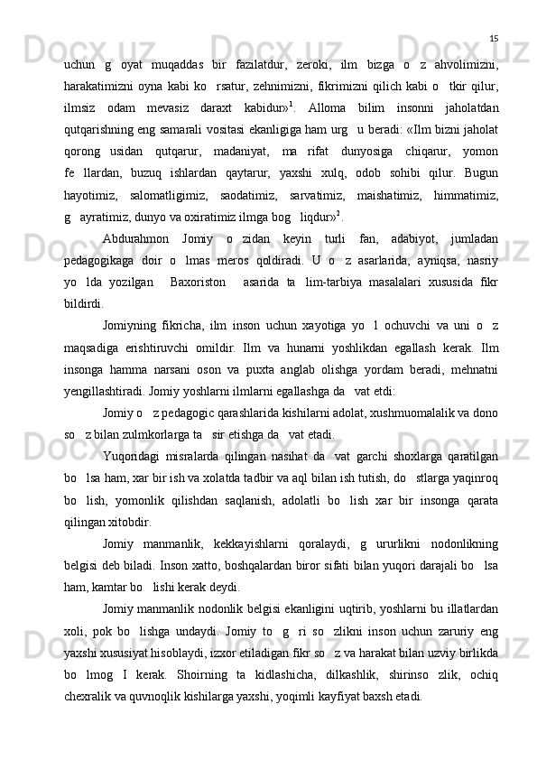 15
uchun   g oyat   muqaddas   bir   fazilatdur,   zeroki,   ilm   bizga   o z   ahvolimizni, 
harakatimizni   oyna   kabi   ko rsatur,   zehnimizni,   fikrimizni   qilich   kabi   o tkir   qilur,	
 
ilmsiz   odam   mevasiz   daraxt   kabidur» 1
.   Alloma   bilim   insonni   jaholatdan
qutqarishning eng samarali vositasi ekanligiga ham urg u beradi: «Ilm bizni jaholat	

qorong usidan   qutqarur,   madaniyat,   ma rifat   dunyosiga   chiqarur,   yomon	
 
fe llardan,   buzuq   ishlardan   qaytarur,   yaxshi   xulq,   odob   sohibi   qilur.   Bugun	

hayotimiz,   salomatligimiz,   saodatimiz,   sarvatimiz,   maishatimiz,   himmatimiz,
g ayratimiz, dunyo va oxiratimiz ilmga bog liqdur»
  2
.
Abdurahmon   Jomiy   o zidan   keyin   turli   fan,   adabiyot,   jumladan	

pedagogikaga   doir   o lmas   meros   qoldiradi.   U   o z   asarlarida,   ayniqsa,   nasriy	
 
yo lda   yozilgan   Baxoriston   asarida   ta lim-tarbiya   masalalari   xususida   fikr	
   
bildirdi.
Jomiyning   fikricha,   ilm   inson   uchun   xayotiga   yo l   ochuvchi   va   uni   o z	
 
maqsadiga   erishtiruvchi   omildir.   Ilm   va   hunarni   yoshlikdan   egallash   kerak.   Ilm
insonga   hamma   narsani   oson   va   puxta   anglab   olishga   yordam   beradi,   mehnatni
yengillashtiradi. Jomiy yoshlarni ilmlarni egallashga da vat etdi:	

Jomiy o z pedagogic qarashlarida kishilarni adolat, xushmuomalalik va dono	

so z bilan zulmkorlarga ta sir etishga da vat etadi.	
  
Yuqoridagi   misralarda   qilingan   nasihat   da vat   garchi   shoxlarga   qaratilgan	

bo lsa ham, xar bir ish va xolatda tadbir va aql bilan ish tutish, do stlarga yaqinroq	
 
bo lish,   yomonlik   qilishdan   saqlanish,   adolatli   bo lish   xar   bir   insonga   qarata
 
qilingan xitobdir.
Jomiy   manmanlik,   kekkayishlarni   qoralaydi,   g ururlikni   nodonlikning	

belgisi deb biladi. Inson xatto, boshqalardan biror sifati bilan yuqori darajali bo lsa	

ham, kamtar bo lishi kerak deydi.	

Jomiy manmanlik nodonlik belgisi ekanligini uqtirib, yoshlarni bu illatlardan
xoli,   pok   bo lishga   undaydi.   Jomiy   to g ri   so zlikni   inson   uchun   zaruriy   eng	
   
yaxshi xususiyat hisoblaydi, izxor etiladigan fikr so z va harakat bilan uzviy birlikda	

bo lmog I   kerak.   Shoirning   ta kidlashicha,   dilkashlik,   shirinso zlik,   ochiq	
   
chexralik va quvnoqlik kishilarga yaxshi, yoqimli kayfiyat baxsh etadi. 