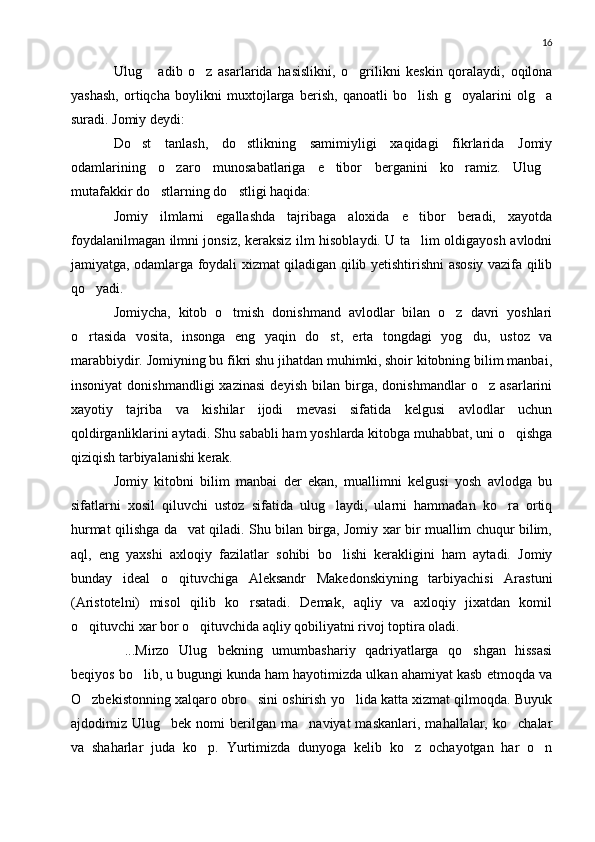 16
Ulug   adib   o z   asarlarida   hasislikni,   o grilikni   keskin   qoralaydi,   oqilona  
yashash,   ortiqcha   boylikni   muxtojlarga   berish,   qanoatli   bo lish   g oyalarini   olg a	
  
suradi. Jomiy deydi:
Do st   tanlash,   do stlikning   samimiyligi   xaqidagi   fikrlarida   Jomiy	
 
odamlarining   o zaro   munosabatlariga   e tibor   berganini   ko ramiz.   Ulug	
   
mutafakkir do stlarning do stligi haqida:	
 
Jomiy   ilmlarni   egallashda   tajribaga   aloxida   e tibor   beradi,   xayotda	

foydalanilmagan ilmni jonsiz, keraksiz ilm hisoblaydi. U ta lim oldigayosh avlodni

jamiyatga, odamlarga foydali xizmat qiladigan qilib yetishtirishni asosiy vazifa qilib
qo yadi.	

Jomiycha,   kitob   o tmish   donishmand   avlodlar   bilan   o z   davri   yoshlari	
 
o rtasida   vosita,   insonga   eng   yaqin   do st,   erta   tongdagi   yog du,   ustoz   va	
  
marabbiydir. Jomiyning bu fikri shu jihatdan muhimki, shoir kitobning bilim manbai,
insoniyat   donishmandligi   xazinasi   deyish   bilan   birga,   donishmandlar   o z   asarlarini	

xayotiy   tajriba   va   kishilar   ijodi   mevasi   sifatida   kelgusi   avlodlar   uchun
qoldirganliklarini aytadi. Shu sababli ham yoshlarda kitobga muhabbat, uni o qishga	

qiziqish tarbiyalanishi kerak.
Jomiy   kitobni   bilim   manbai   der   ekan,   muallimni   kelgusi   yosh   avlodga   bu
sifatlarni   xosil   qiluvchi   ustoz   sifatida   ulug laydi,   ularni   hammadan   ko ra   ortiq	
 
hurmat qilishga da vat qiladi. Shu bilan birga, Jomiy xar bir muallim chuqur bilim,	

aql,   eng   yaxshi   axloqiy   fazilatlar   sohibi   bo lishi   kerakligini   ham   aytadi.   Jomiy	

bunday   ideal   o qituvchiga   Aleksandr   Makedonskiyning   tarbiyachisi   Arastuni	

(Aristotelni)   misol   qilib   ko rsatadi.   Demak,   aqliy   va   axloqiy   jixatdan   komil	

o qituvchi xar bor o qituvchida aqliy qobiliyatni rivoj toptira oladi.	
 
...Mirzo   Ulug bekning   umumbashariy   qadriyatlarga   qo shgan   hissasi	
  
beqiyos bo lib, u bugungi kunda ham hayotimizda ulkan ahamiyat kasb etmoqda va	

O zbekistonning xalqaro obro sini oshirish yo lida katta xizmat qilmoqda. Buyuk	
  
ajdodimiz  Ulug bek   nomi   berilgan   ma naviyat   maskanlari,   mahallalar,   ko chalar	
  
va   shaharlar   juda   ko p.   Yurtimizda   dunyoga   kelib   ko z   ochayotgan   har   o n	
   