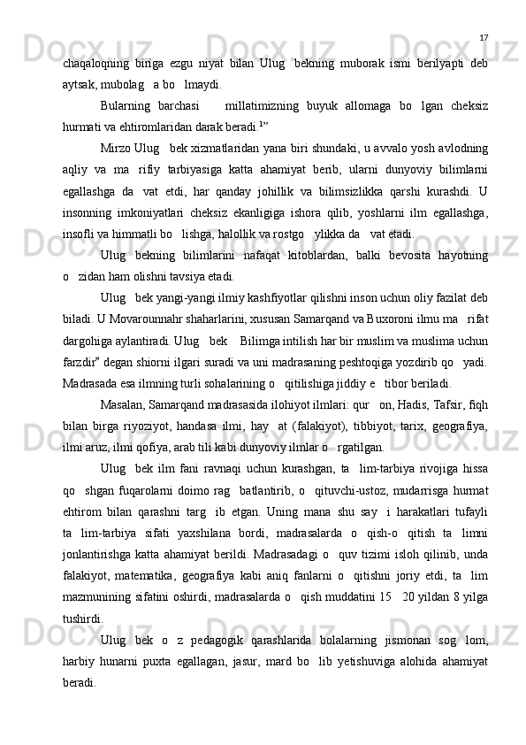 17
chaqaloqning   biriga   ezgu   niyat   bilan   Ulug bekning   muborak   ismi   berilyapti   deb
aytsak, mubolag a bo lmaydi.	
 
Bularning   barchasi     millatimizning   buyuk   allomaga   bo lgan   cheksiz	
 
hurmati va ehtiromlaridan darak beradi. 1
”
Mirzo Ulug bek xizmatlaridan yana biri shundaki, u avvalo yosh avlodning	

aqliy   va   ma rifiy   tarbiyasiga   katta   ahamiyat   berib,   ularni   dunyoviy   bilimlarni	

egallashga   da vat   etdi,   har   qanday   johillik   va   bilimsizlikka   qarshi   kurashdi.   U

insonning   imkoniyatlari   cheksiz   ekanligiga   ishora   qilib,   yoshlarni   ilm   egallashga,
insofli va himmatli bo lishga, halollik va rostgo ylikka da vat etadi.	
  
Ulug bekning   bilimlarini   nafaqat   kitoblardan,   balki   bevosita   hayotning	

o zidan ham olishni tavsiya etadi.	

Ulug bek yangi-yangi ilmiy kashfiyotlar qilishni inson uchun oliy fazilat deb	

biladi.  U Movarounnahr shaharlarini, xususan Samarqand va Buxoroni ilmu ma rifat	

dargohiga aylantiradi. Ulug bek  Bilimga intilish har bir muslim va muslima uchun	
 
farzdir  degan shiorni ilgari suradi va uni madrasaning peshtoqiga yozdirib qo yadi.	
	
Madrasada esa ilmning turli sohalarining o qitilishiga jiddiy e tibor beriladi.	
 
Masalan, Samarqand madrasasida ilohiyot ilmlari: qur on, Hadis, Tafsir, fiqh	

bilan   birga   riyoziyot,   handasa   ilmi,   hay at   (falakiyot),   tibbiyot,   tarix,   geografiya,	

ilmi aruz, ilmi qofiya, arab tili kabi dunyoviy ilmlar o rgatilgan.	

Ulug bek   ilm   fani   ravnaqi   uchun   kurashgan,   ta lim-tarbiya   rivojiga   hissa	
 
qo shgan   fuqarolarni   doimo   rag batlantirib,   o qituvchi-ustoz,   mudarrisga   hurmat	
  
ehtirom   bilan   qarashni   targ ib   etgan.   Uning   mana   shu   say i   harakatlari   tufayli	
 
ta lim-tarbiya   sifati   yaxshilana   bordi,   madrasalarda   o qish-o qitish   ta limni	
   
jonlantirishga   katta   ahamiyat   berildi.   Madrasadagi   o quv   tizimi   isloh   qilinib,   unda	

falakiyot,   matematika,   geografiya   kabi   aniq   fanlarni   o qitishni   joriy   etdi,   ta lim	
 
mazmunining sifatini oshirdi, madrasalarda o qish muddatini 15 20 yildan 8 yilga	
 
tushirdi.
Ulug bek   o z   pedagogik   qarashlarida   bolalarning   jismonan   sog lom,	
  
harbiy   hunarni   puxta   egallagan,   jasur,   mard   bo lib   yetishuviga   alohida   ahamiyat	

beradi. 