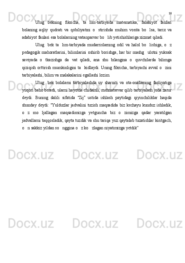 18
Ulug bekning   fikricha,   ta lim-tarbiyada   matematika,   falakiyot   fanlari 
bolaning   aqliy   qudrati   va   qobiliyatini   o stirishda   muhim   vosita   bo lsa,   tarix   va	
 
adabiyot fanlari esa bolalarning vatanparvar bo lib yetishishlariga xizmat qiladi.	

Ulug bek   ta lim-tarbiyada   mudarrislarning   odil   va   halol   bo lishiga,   o z	
   
pedagogik   mahoratlarini,   bilimlarini   oshirib   borishga,   har   bir   mashg ulotni   yuksak	

saviyada   o tkazishga   da vat   qiladi,   ana   shu   bilangina   o quvchilarda   bilimga	
  
qiziqish orttirish mumkinligini ta kidlaydi. Uning fikricha, tarbiyachi  avval  o zini	
 
tarbiyalashi, bilim va malakalarini egallashi lozim.
Ulug bek   bolalarni   tarbiyalashda   uy   sharoiti   va   ota-onalarning   faoliyatiga	

yuqori baho beradi, ularni hayotda chidamli, mehnatsevar qilib tarbiyalash juda zarur
deydi.   Buning   dalili   sifatida   Zij   ustida   ishlash   paytidagi   qiyinchiliklar   haqida	
 
shunday  deydi:   Yulduzlar  jadvalini   tuzish  maqsadida  biz  kechayu  kunduz  ishladik,	

o z   mo ljallagan   maqsadimizga   yetguncha   biz   o zimizga   qadar   yaratilgan	
  
jadvallarni taqqosladik, qayta tuzdik va shu tariqa yuz qaytalab tuzatishlar kiritgach,
o n sakkiz yildan so nggina o z ko zlagan niyatimizga yetdik”
    