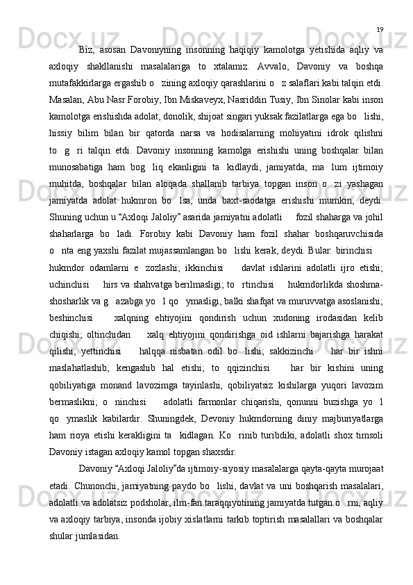 19
Biz,   asosan   Davoniyning   insonning   haqiqiy   kamolotga   yetishida   aqliy   va
axloqiy   shakllanishi   masalalariga   to xtalamiz.   Avvalo,   Davoniy   va   boshqa
mutafakkirlarga ergashib o zining axloqiy qarashlarini o z salaflari kabi talqin etdi.	
 
Masalan, Abu Nasr Forobiy, Ibn Miskaveyx, Nasriddin Tusiy, Ibn Sinolar kabi inson
kamolotga erishishda adolat, donolik, shijoat singari yuksak fazilatlarga ega bo lishi,	

hissiy   bilim   bilan   bir   qatorda   narsa   va   hodisalarning   mohiyatini   idrok   qilishni
to g ri   talqin   etdi.   Davoniy   insonning   kamolga   erishishi   uning   boshqalar   bilan	
 
munosabatiga   ham   bog liq   ekanligini   ta kidlaydi,   jamiyatda,   ma lum   ijtimoiy	
  
muhitda,   boshqalar   bilan   aloqada   shallanib   tarbiya   topgan   inson   o zi   yashagan	

jamiyatda   adolat   hukmron   bo lsa,   unda   baxt-saodatga   erishishi   mumkin,   deydi.	

Shuning uchun u  Axloqi Jaloliy  asarida jamiyatni adolatli   fozil shaharga va johil	
 	
shaharlarga   bo ladi.   Forobiy   kabi   Davoniy   ham   fozil   shahar   boshqaruvchisida	

o nta eng yaxshi fazilat mujassamlangan bo lishi kerak, deydi. Bular: birinchisi 	
  
hukmdor   odamlarni   e zozlashi;   ikkinchisi     davlat   ishlarini   adolatli   ijro   etishi;	
 
uchinchisi   hirs va shahvatga berilmasligi; to rtinchisi   hukmdorlikda shoshma-	
 	
shosharlik va g azabga yo l qo ymasligi, balki shafqat va muruvvatga asoslanishi;	
  
beshinchisi     xalqning   ehtiyojini   qondirish   uchun   xudoning   irodasidan   kelib	

chiqishi;   oltinchidan     xalq   ehtiyojini   qondirishga   oid   ishlarni   bajarishga   harakat	

qilishi;   yettinchisi     halqqa   nisbatan   odil   bo lishi;   sakkizinchi     har   bir   ishni	
 	
maslahatlashib,   kengashib   hal   etishi;   to qqizinchisi     har   bir   kishini   uning	
 
qobiliyatiga   monand   lavozimga   tayinlashi,   qobiliyatsiz   kishilarga   yuqori   lavozim
bermaslikni;   o ninchisi     adolatli   farmonlar   chiqarishi,   qonunni   buzishga   yo l	
  
qo ymaslik   kabilardir.   Shuningdek,   Devoniy   hukmdorning   diniy   majburiyatlarga	

ham   rioya   etishi   kerakligini   ta kidlagan.   Ko rinib   turibdiki,   adolatli   shox   timsoli	
 
Davoniy istagan axloqiy kamol topgan shaxsdir.
Davoniy  Axloqi Jaloliy da ijtimoiy-siyosiy masalalarga qayta-qayta murojaat	
 
etadi.  Chunonchi,  jamiyatning  paydo   bo lishi,   davlat   va  uni  boshqarish   masalalari,	

adolatli va adolatsiz podsholar, ilm-fan taraqqiyotining jamiyatda tutgan o rni, aqliy	

va axloqiy tarbiya, insonda ijobiy xislatlarni tarkib toptirish masalallari va boshqalar
shular jumlasidan. 