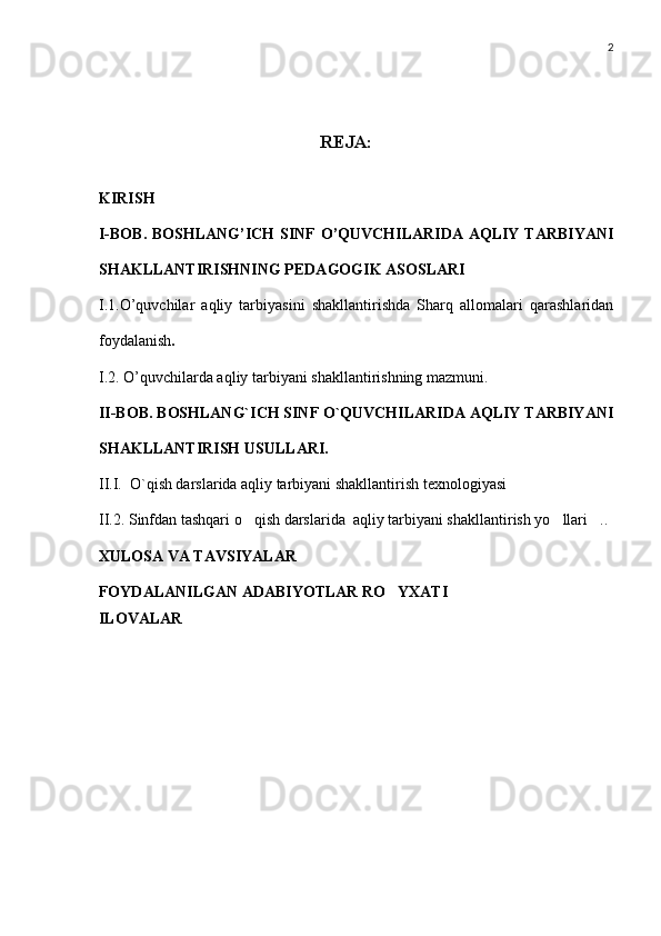 2
REJA:
KIRISH
I-BOB. BOSHLANG’ICH  SINF  O’QUVCHILARIDA  AQLIY TARBIYANI
SHAKLLANTIRISHNING PEDAGOGIK ASOSLARI
I.1.O’quvchilar   aqliy   tarbiyasini   shakllantirishda   Sharq   allomalari   qarashlaridan
foydalanish .
I.2 .  O’quvchilarda aqliy tarbiyani shakllantirishning mazmuni. 
II-BOB. BOSHLANG`ICH SINF O`QUVCHILARIDA AQLIY TARBIYANI
SHAKLLANTIRISH USULLARI.
II . I.  O`qish darslarida aqliy tarbiyani shakllantirish texnologiyasi
II.2. Sinfdan tashqari o qish darslarida  aqliy tarbiyani shakllantirish yo llari ..  
XULOSA VA TAVSIYALAR
FOYDALANILGAN ADABIYOTLAR RO YXATI	

ILOVALAR 