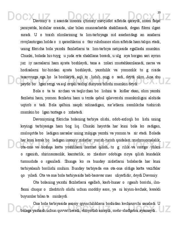 20
Davoniy o z asarida insonni ijtimoiy mavjudot  sifatida qaraydi, inson faqat
jamiyatda,   kishilar   orasida,   ular   bilan   munosabatda   shakllanadi,   degan   fikrni   ilgari
suradi.   U   o tmish   olimlarining   ta lim-tarbiyaga   oid   asarlaridagi   an analarni	
  
rivojlantirgan holda o z qarashlarini o tkir ruhshunos olim sifatida ham talqin etadi,	
 
uning   fikricha   bola   yaxshi   fazilatlarni   ta lim-tarbiya   natijasida   egallashi   mumkin.	

Chunki, bolada his-tuyg u juda erta shakllana boradi, u ulg aya borgan sari ayrim	
 
juz iy   narsalarni   ham   ajrata   boshlaydi,   tana   a zolari   mustahkamlanadi,   narsa   va	
 
hodisalarni   bir-biridan   ajrata   boshlaydi,   yaxshilik   va   yomonlik   to g risida	
 
tasavvurga   ega   bo la   boshlaydi,   aqli   to lishib,   ongi   o sadi,   deydi   olim.   Ana   shu	
  
paydo bo lgan sezgi va aql orqali tashqi dunyoni bilishi mumkin deydi.	

Bola   o ta   ta sirchan   va   taqlirchan   bo lishini   ta kidlar   ekan,   olim   yaxshi	
   
fazilatni   ham,   yomon   fazilatni   ham   u   tezda   qabul   qilaverishi   mumkinligini   alohida
uqtirib   o tadi.   Bola   qalbini   naqsh   solinadigan,   sur’atlarni   osonlikcha   tushirish	

mumkin bo lgan taxtaga o xshatadi.	
 
Davoniyning   fikricha   bolaning   tarbiya   olishi,   odob-axloqli   bo lishi   uning	

keyingi   tarbiyasiga   ham   bog liq.   Chunki   hayotda   har   kuni   bola   ko radigan,	
 
muloqotda bo ladigan narsalar uning xulqiga yaxshi va yomon ta sir etadi. Bolada	
 
har kuni kerak bo ladigan insoniy xislatlar: yurish-turish qoidalari, xushmuomalalik,	

ota-ona   va   boshqa   katta   yoshlilarni   hurmat   qilish,   to g rilik   va   rostgo ylikni	
  
o rganish,   shirinsuxanlik,   kamtarlik,   so zlashuv   odobiga   rioya   qilish   kundalik	
 
turmushda   o rganiladi.   Shunga   ko ra   bunday   xislatlarni   bolalarda   har   kuni	
 
tarbiyalanib   borilishi   muhim.   Bunday   tarbiyada   esa   ota-ona   oldiga   katta   vazifalar
qo yiladi. Ota va ona bola tarbiyasida bab-baravar mas uliyatlidir, deydi Davoniy.	
 
Ota   bolaning   yaxshi   fazilatlarni   egallab,   kasb-hunar   o rganib   borishi,   ilm-	

fanni   chuqur   o zlashtirib   olishi   uchun   moddiy   asos,   ya ni   kiyim-kechak,   kerakli	
 
buyumlar bilan ta minlaydi.	

Ona bola tarbiyasida asosiy qiyinchiliklarni boshidan kechiruvchi sanaladi. U
bolaga yashash uchun quvvat beradi, ehtiyotlab asraydi, mehr-shafqatini ayamaydi. 