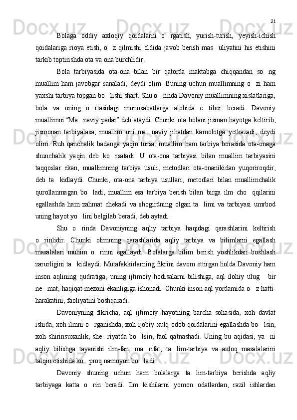 21
Bolaga   oddiy   axloqiy   qoidalarni   o rgatish,   yurish-turish,   yeyish-ichish
qoidalariga   rioya   etish,   o z   qilmishi   oldida   javob   berish   mas uliyatini   his   etishini	
 
tarkib toptirishda ota va ona burchlidir.
Bola   tarbiyasida   ota-ona   bilan   bir   qatorda   maktabga   chiqqandan   so ng	

muallim   ham   javobgar   sanaladi,   deydi   olim.   Buning   uchun   muallimning   o zi   ham	

yaxshi tarbiya topgan bo lishi shart. Shu o rinda Davoniy muallimning xislatlariga,	
 
bola   va   uning   o rtasidagi   munosabatlarga   alohida   e tibor   beradi.   Davoniy	
 
muallimni  Ma naviy padar  deb ataydi. Chunki ota bolani jisman hayotga keltirib,	
 	
jismonan   tarbiyalasa,   muallim   uni   ma naviy   jihatdan   kamolotga   yetkazadi,   deydi	

olim.   Ruh   qanchalik   badanga   yaqin   tursa,   muallim   ham   tarbiya   borasida   ota-onaga
shunchalik   yaqin   deb   ko rsatadi.   U   ota-ona   tarbiyasi   bilan   muallim   tarbiyasini	

taqqoslar   ekan,   muallimning   tarbiya   usuli,   metodlari   ota-onanikidan   yuqoriroqdir,
deb   ta kidlaydi.   Chunki,   ota-ona   tarbiya   usullari,   metodlari   bilan   muallimchalik	

qurollanmagan   bo ladi,   muallim   esa   tarbiya   berish   bilan   birga   ilm   cho qqilarini	
 
egallashda   ham   zahmat   chekadi   va   shogirdning   olgan   ta limi   va   tarbiyasi   umrbod	

uning hayot yo lini belgilab beradi, deb aytadi.	

Shu   o rinda   Davoniyning   aqliy   tarbiya   haqidagi   qarashlarini   keltirish

o rinlidir.   Chunki   olimning   qarashlarida   aqliy   tarbiya   va   bilimlarni   egallash	

masalalari   muhim   o rinni   egallaydi.   Bolalarga   bilim   berish   yoshlikdan   boshlash	

zarurligini ta kidlaydi. Mutafakkirlarning fikrini davom ettirgan holda Davoniy ham	

inson   aqlining   qudratiga,   uning   ijtimoiy   hodisalarni   bilishiga,   aql   ilohiy   ulug   bir	

ne mat, haqiqat mezoni ekanligiga ishonadi. Chunki inson aql yordamida o z hatti-	
 
harakatini, faoliyatini boshqaradi.
Davoniyning   fikricha,   aql   ijtimoiy   hayotning   barcha   sohasida,   xoh   davlat
ishida, xoh ilmni o rganishda, xoh ijobiy xulq-odob qoidalarini egallashda bo lsin,	
 
xoh   shirinsuxanlik,   she riyatda   bo lsin,   faol   qatnashadi.   Uning   bu   aqidasi,   ya ni	
  
aqliy   bilishga   tayanishi   ilm-fan,   ma rifat,   ta lim-tarbiya   va   axloq   masalalarini	
 
talqin etishida ko proq namoyon bo ladi.	
 
Davoniy   shuning   uchun   ham   bolalarga   ta lim-tarbiya   berishda   aqliy	

tarbiyaga   katta   o rin   beradi.   Ilm   kishilarni   yomon   odatlardan,   razil   ishlardan	
 