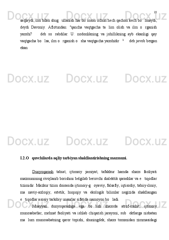 22
saqlaydi, ilm bilan shug ullanish har bir inson uchun hech qachon kech bo lmaydi, 
deydi   Davoniy.   Aflotundan:   qancha   vaqtgacha   ta lim   olish   va   ilm   o rganish	
	 
yaxshi?     deb   so rabdilar.   U:   nodonlikning   va   johillikning   ayb   ekanligi   qay	
	
vaqtgacha bo lsa, ilm o rganish o sha vaqtgacha yaxshidir	
    1
   deb javob bergan	
ekan
I.2 . O quvchilarda aqliy tarbiyan shakllantirishning mazmuni.	

Dunyoqarash   tabiat,   ijtimoiy   jamiyat,   tafakkur   hamda   shaxs   faoliyati
mazmunining rivojlanib borishini belgilab beruvchi dialektik qarashlar va e tiqodlar	

tizimidir. Mazkur tizim doirasida ijtimoiy-g oyaviy, falsafiy, iqtisodiy, tabiiy-ilmiy,	

ma naviy-axloqiy,   estetik,   huquqiy   va   ekologik   bilimlar   negizida   shakllangan	

e tiqodlar asosiy tarkibiy unsurlar sifatida namoyon bo ladi.	
 
Muayyan   dunyoqarashga   ega   bo lish   shaxsda   atrof-muhit,   ijtimoiy	

munosabatlar,   mehnat   faoliyati   va   ishlab   chiqarish   jarayoni,   sub ektlarga   nisbatan	

ma lum   munosabatning   qaror   topishi,   shuningdek,   shaxs   tomonidan   zimmasidagi	
 