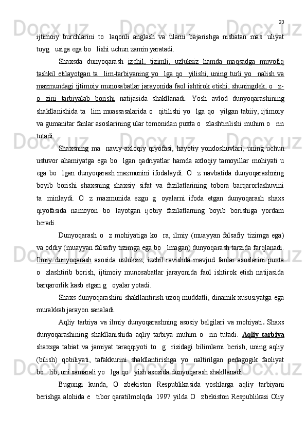 23
ijtimoiy   burchlarini   to laqonli   anglash   va   ularni   bajarishga   nisbatan   mas uliyat 
tuyg usiga ega bo lishi uchun zamin yaratadi.	
 
Shaxsda   dunyoqarash   izchil,   tizimli,   uzluksiz   hamda   maqsadga   muvofiq
tashkil   etilayotgan   ta lim-tarbiyaning   yo lga   qo yilishi,   uning   turli   yo nalish   va	
   
mazmundagi ijtimoiy munosabatlar jarayonida faol ishtirok etishi, shuningdek, o z-	

o zini   tarbiyalab   borishi	
   natijasida   shakllanadi.   Yosh   avlod   dunyoqarashining
shakllanishida ta lim muassasalarida  o qitilishi  yo lga qo yilgan tabiiy, ijtimoiy	
   
va gumanitar fanlar asoslarining ular tomonidan puxta o zlashtirilishi muhim o rin	
 
tutadi.
Shaxsning   ma naviy-axloqiy   qiyofasi,   hayotiy   yondoshuvlari,   uning   uchun	

ustuvor   ahamiyatga   ega   bo lgan   qadriyatlar   hamda   axloqiy   tamoyillar   mohiyati   u	

ega   bo lgan   dunyoqarash   mazmunini   ifodalaydi.   O z   navbatida   dunyoqarashning	
 
boyib   borishi   shaxsning   shaxsiy   sifat   va   fazilatlarining   tobora   barqarorlashuvini
ta minlaydi.   O z   mazmunida   ezgu   g oyalarni   ifoda   etgan   dunyoqarash   shaxs	
  
qiyofasida   namoyon   bo layotgan   ijobiy   fazilatlarning   boyib   borishiga   yordam	

beradi.
Dunyoqarash   o z   mohiyatiga   ko ra,   ilmiy   (muayyan   falsafiy   tizimga   ega)	
 
va oddiy (muayyan falsafiy tizimga ega bo lmagan) dunyoqarash tarzida farqlanadi.	

Ilmiy   dunyoqarash   asosida   uzluksiz,   izchil   ravishda   mavjud   fanlar   asoslarini   puxta
o zlashtirib   borish,   ijtimoiy   munosabatlar   jarayonida   faol   ishtirok   etish   natijasida	

barqarorlik kasb etgan g oyalar yotadi.	

Shaxs dunyoqarashini shakllantirish uzoq muddatli, dinamik xususiyatga ega
murakkab jarayon sanaladi.
Aqliy   tarbiya   va   ilmiy   dunyoqarashning   asosiy   belgilari   va   mohiyati .   Shaxs
dunyoqarashining   shakllanishida   aqliy   tarbiya   muhim   o rin   tutadi.  	
 Aqliy   tarbiya
shaxsga   tabiat   va   jamiyat   taraqqiyoti   to g risidagi   bilimlarni   berish,   uning   aqliy	
 
(bilish)   qobiliyati,   tafakkurini   shakllantirishga   yo naltirilgan   pedagogik   faoliyat	

bo lib, uni samarali yo lga qo yish asosida dunyoqarash shakllanadi.	
  
Bugungi   kunda,   O zbekiston   Respublikasida   yoshlarga   aqliy   tarbiyani	

berishga   alohida e tibor  qaratilmolqda.  1997 yilda  O zbekiston  Respublikasi   Oliy	
  