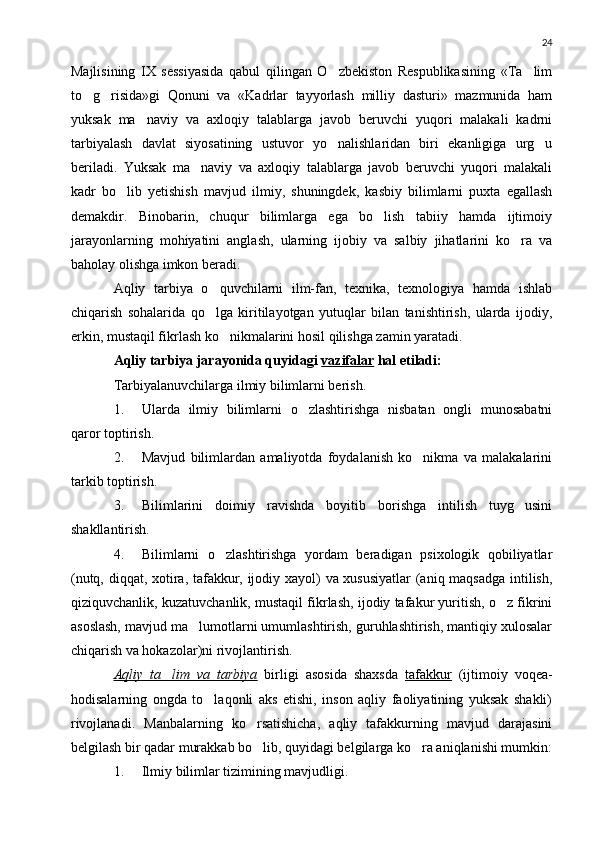 24
Majlisining   IX   sessiyasida   qabul   qilingan   O zbekiston   Respublikasining   «Ta lim 
to g risida»gi   Qonuni   va   «Kadrlar   tayyorlash   milliy   dasturi»   mazmunida   ham	
 
yuksak   ma naviy   va   axloqiy   talablarga   javob   beruvchi   yuqori   malakali   kadrni	

tarbiyalash   davlat   siyosatining   ustuvor   yo nalishlaridan   biri   ekanligiga   urg u	
 
beriladi.   Yuksak   ma naviy   va   axloqiy   talablarga   javob   beruvchi   yuqori   malakali	

kadr   bo lib   yetishish   mavjud   ilmiy,   shuningdek,   kasbiy   bilimlarni   puxta   egallash	

demakdir.   Binobarin,   chuqur   bilimlarga   ega   bo lish   tabiiy   hamda   ijtimoiy	

jarayonlarning   mohiyatini   anglash,   ularning   ijobiy   va   salbiy   jihatlarini   ko ra   va	

baholay olishga imkon beradi.
Aqliy   tarbiya   o quvchilarni   ilm-fan,   texnika,   texnologiya   hamda   ishlab	

chiqarish   sohalarida   qo lga   kiritilayotgan   yutuqlar   bilan   tanishtirish,   ularda   ijodiy,

erkin, mustaqil fikrlash ko nikmalarini hosil qilishga zamin yaratadi.	

Aqliy tarbiya jarayonida quyid a gi  vazifalar  hal etiladi :
Tarbiyalanuvchilarga ilmiy bilimlarni berish.
1. Ularda   ilmiy   bilimlarni   o zlashtirishga   nisbatan   ongli   munosabatni	

qaror toptirish.
2. Mavjud   bilimlardan   amaliyotda   foydalanish   ko nikma   va   malakalarini	

tarkib toptirish.
3. Bilimlarini   doimiy   ravishda   boyitib   borishga   intilish   tuyg usini	

shakllantirish.
4. Bilimlarni   o zlashtirishga   yordam   beradigan   psixologik   qobiliyatlar	

(nutq, diqqat, xotira, tafakkur, ijodiy xayol) va xususiyatlar  (aniq maqsadga intilish,
qiziquvchanlik, kuzatuvchanlik, mustaqil fikrlash, ijodiy tafakur yuritish, o z fikrini	

asoslash, mavjud ma lumotlarni umumlashtirish, guruhlashtirish, mantiqiy xulosalar	

chiqarish va hokazolar)ni rivojlantirish.
Aqliy   ta lim   va   tarbiya	
   birligi   asosida   shaxsda   tafakkur   (ijtimoiy   voqea-
hodisalarning   ongda   to laqonli   aks   etishi,   inson   aqliy   faoliyatining   yuksak   shakli)	

rivojlanadi.   Manbalarning   ko rsatishicha,   aqliy   tafakkurning   mavjud   darajasini	

belgilash bir qadar murakkab bo lib, quyidagi belgilarga ko ra aniqlanishi mumkin:
 
1. Ilmiy bilimlar tizimining mavjudligi. 