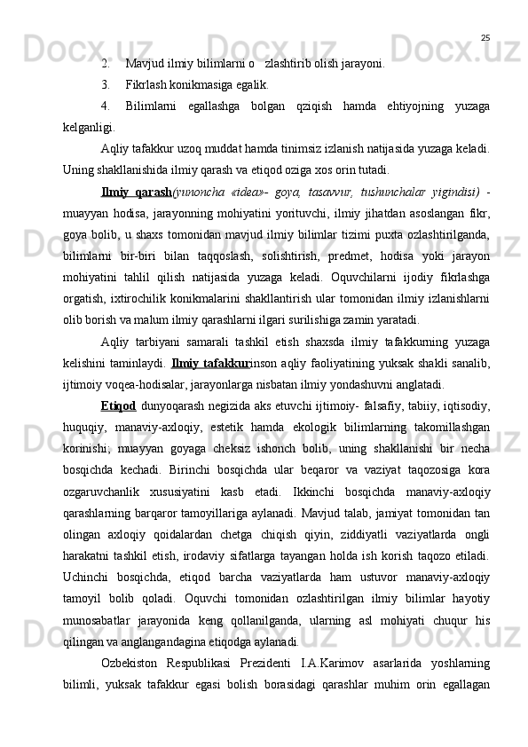 25
2. Mavjud ilmiy bilimlarni o zlashtirib olish jarayoni.
3. Fikrlash konikmasiga egalik.	

4. Bilimlarni   egallashga   bolgan   qziqish   hamda   ehtiyojning   yuzaga	

kelganligi.
Aqliy tafakkur uzoq muddat hamda tinimsiz izlanish natijasida yuzaga keladi.
Uning shakllanishida ilmiy qarash va etiqod oziga xos orin tutadi.
  
Ilmiy   qarash (yunoncha   « idea »-   goya,   tasavvur,   tushunchalar   yigindisi)  	
  -
muayyan   hodisa,   jarayonning   mohiyatini   yorituvchi,   ilmiy   jihatdan   asoslangan   fikr,
goya   bolib,   u   shaxs   tomonidan   mavjud   ilmiy   bilimlar   tizimi   puxta   ozlashtirilganda,	
  
bilimlarni   bir-biri   bilan   taqqoslash,   solishtirish,   predmet,   hodisa   yoki   jarayon
mohiyatini   tahlil   qilish   natijasida   yuzaga   keladi.   Oquvchilarni   ijodiy   fikrlashga	

orgatish,   ixtirochilik   konikmalarini   shakllantirish   ular   tomonidan   ilmiy   izlanishlarni	
 
olib borish va malum ilmiy qarashlarni ilgari surilishiga zamin yaratadi.	

Aqliy   tarbiyani   samarali   tashkil   etish   shaxsda   ilmiy   tafakkurning   yuzaga
kelishini  taminlaydi.  	
 Ilmiy tafakkur inson aqliy faoliyatining yuksak shakli  sanalib,	
ijtimoiy voqea-hodisalar, jarayonlarga nisbatan ilmiy yondashuvni anglatadi.
Etiqod	
   dunyoqarash negizida aks etuvchi ijtimoiy- falsafiy, tabiiy, iqtisodiy,
huquqiy,   manaviy-axloqiy,   estetik   hamda   ekologik   bilimlarning   takomillashgan	

korinishi;   muayyan   goyaga   cheksiz   ishonch   bolib,   uning   shakllanishi   bir   necha	
  
bosqichda   kechadi.   Birinchi   bosqichda   ular   beqaror   va   vaziyat   taqozosiga   kora	

ozgaruvchanlik   xususiyatini   kasb   etadi.   Ikkinchi   bosqichda   manaviy-axloqiy	
 
qarashlarning barqaror  tamoyillariga aylanadi.  Mavjud talab,  jamiyat  tomonidan tan
olingan   axloqiy   qoidalardan   chetga   chiqish   qiyin,   ziddiyatli   vaziyatlarda   ongli
harakatni   tashkil   etish,   irodaviy   sifatlarga   tayangan   holda   ish   korish   taqozo   etiladi.	

Uchinchi   bosqichda,   etiqod   barcha   vaziyatlarda   ham   ustuvor   manaviy-axloqiy	
 
tamoyil   bolib   qoladi.   Oquvchi   tomonidan   ozlashtirilgan   ilmiy   bilimlar   hayotiy	
  
munosabatlar   jarayonida   keng   qollanilganda,   ularning   asl   mohiyati   chuqur   his	

qilingan va anglangandagina etiqodga aylanadi.	

Ozbekiston   Respublikasi   Prezidenti   I.A.Karimov   asarlarida   yoshlarning	

bilimli,   yuksak   tafakkur   egasi   bolish   borasidagi   qarashlar   muhim   orin   egallagan	
  