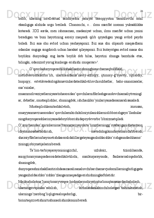 26
bolib,   ularning   intellektual   salohiyatini   jamiyat   taraqqiyotini   taminlovchi   omil 
ekanligiga   alohida   urgu   beriladi.   C	
 h unonchi,   «...   ilmu   marifat   insonni   yuksaklikka	
kotaradi.  	
 XXI   asrda,   men   ishonaman,   madaniyat   uchun,   ilmu   marifat   uchun   jonini	
beradigan   va   buni   hayotining   asosiy   maqsadi   qilib   qoyadigan   yangi   avlod   paydo	

boladi.   Biz   ana   shu   avlod   uchun   yashayapmiz.   Biz   ana   shu   olijanob   maqsadlarni	

odamlar ongiga singdirish uchun harakat qilayapmiz. Biz kutayotgan avlod mana shu
boylikni   dunyodagi   eng   katta   boylik   deb   bilsa,   hayotini   shunga   baxshida   etsa,
bilingki, odamzod yorug kunlarga erishishi muqarrar»	
 1
.
O ’ quvchidunyoqarashinishakllantirishningbirnechamaqbulshakl ,
metodvavositalaribo ’ lib ,   ularsirasidama ’ naviy - axloqiy ,   ijtimoiy - g ’ oyaviy ,   iqtisodiy ,
huquqiy ,   estetikvaekologikmavzulardatashkiletiluvchisuhbatlar ,   bahs - munozaralar ,
ma ’ ruzalar ,
muammolivaziyatlarniyaratishasosidao ’ quvchilarnifikrlashgaundovchiamaliytreningl
ar ,  debatlar ,  mustaqilishlar ,  shuningdek ,  ishchanliko ’ yinlariyanadasamaralisanaladi .
Mustaqilishlarnitashkiletish ,   xususan ,
muayyanmavzuasosidao ’ quvchilarnikichikilmiyizlanishlarniolibborishgayo ’ llashular
ningdunyoqarashlariniyanadaboyibborishidapoydevorbo ’ libxizmatqiladi .
O ’ smirhamdao ’ spirinlarnima ’ lumnazariyayokita ’ limotlarningg ’ oyalariganisbatantanq
idiymunosabatbildirish ,   metodologikmohiyatiniochibberish ,
shaxsiyfikrlarinibayonetishdaasoslidalillargatayanganholdaishko ’ rishgaundashhamo ’
ziningijobiynatijalariniberadi .
Ta ’ lim - tarbiyajarayoniningizchil ,   uzluksiz ,   tizimlihamda ,
aniqijtimoiymaqsadasosidatashkiletilishi ,   mazkurjarayonda ,   fanlararoaloqadorlik ,
shuningdek ,
dunyoqarashnishakllantirishdasamaralisanaluvchibarchamavjudomillarningbirligigata
yanganholdaishko ’ rishko ’ zlanganmaqsadgaerishishningkafolatidir .
Mazkurholatma ’ lumijtimoiyvoqea - hodisalarmohiyatiniturlinuqtainazardanbaholash ,
ularningrivojiniko ’ rabilish ,   birholatdanikkinchiholatgao ’ tishinikuzatish ,
ularningo ’ zarobog ’ liqligivaaloqadorligi ,   bir -
birinitaqozoetishinitushunaolishimkoniniberadi . 