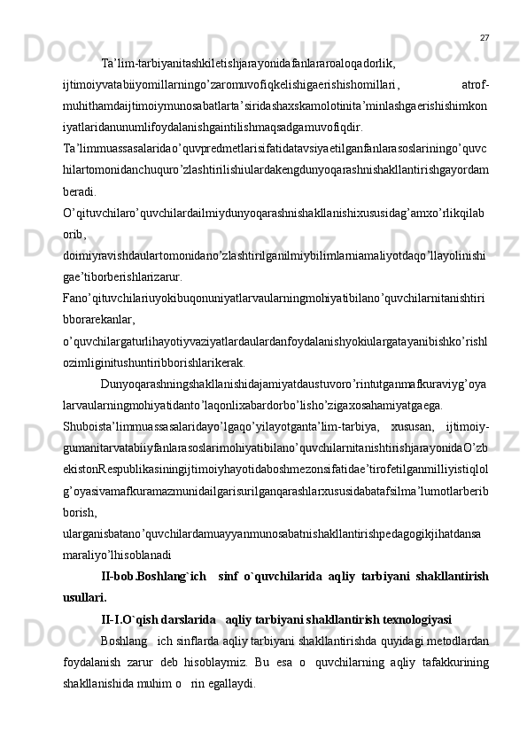 27
Ta ’ lim - tarbiyanitashkiletishjarayonidafanlararoaloqadorlik ,
ijtimoiyvatabiiyomillarningo ’ zaromuvofiqkelishigaerishishomillari ,   atrof -
muhithamdaijtimoiymunosabatlarta ’ siridashaxskamolotinita ’ minlashgaerishishimkon
iyatlaridanunumlifoydalanishgaintilishmaqsadgamuvofiqdir .
Ta ’ limmuassasalaridao ’ quvpredmetlarisifatidatavsiyaetilganfanlarasoslariningo ’ quvc
hilartomonidanchuquro ’ zlashtirilishiulardakengdunyoqarashnishakllantirishgayordam
beradi .
O ’ qituvchilaro ’ quvchilardailmiydunyoqarashnishakllanishixususidag ’ amxo ’ rlikqilab
orib ,
doimiyravishdaulartomonidano ’ zlashtirilganilmiybilimlarniamaliyotdaqo ’ llayolinishi
gae ’ tiborberishlarizarur .
Fano ’ qituvchilariuyokibuqonuniyatlarvaularningmohiyatibilano ’ quvchilarnitanishtiri
bborarekanlar ,
o ’ quvchilargaturlihayotiyvaziyatlardaulardanfoydalanishyokiulargatayanibishko ’ rishl
ozimliginitushuntiribborishlarikerak .
Dunyoqarashningshakllanishidajamiyatdaustuvoro ’ rintutganmafkuraviyg ’ oya
larvaularningmohiyatidanto ’ laqonlixabardorbo ’ lisho ’ zigaxosahamiyatgaega .
Shuboista ’ limmuassasalaridayo ’ lgaqo ’ yilayotganta ’ lim - tarbiya ,   xususan ,   ijtimoiy -
gumanitarvatabiiyfanlarasoslarimohiyatibilano ’ quvchilarnitanishtirishjarayonidaO ’ zb
ekistonRespublikasiningijtimoiyhayotidaboshmezonsifatidae ’ tirofetilganmilliyistiqlol
g ’ oyasivamafkuramazmunidailgarisurilganqarashlarxususidabatafsilma ’ lumotlarberib
borish ,
ularganisbatano ’ quvchilardamuayyanmunosabatnishakllantirishpedagogikjihatdansa
maraliyo ’ lhisoblanadi
II-bob.Boshlang`ich     sinf   o`quvchilarida   aqliy   tarbiyani   shakllantirish
usullari.
II-I.O`qish darslarida   aqliy tarbiyani shakllantirish texnologiyasi
Boshlang ich sinflarda aqliy tarbiyani shakllantirishda quyidagi metodlardan
foydalanish   zarur   deb   hisoblaymiz.   Bu   esa   o quvchilarning   aqliy   tafakkurining	

shakllanishida muhim o rin egallaydi.	
 