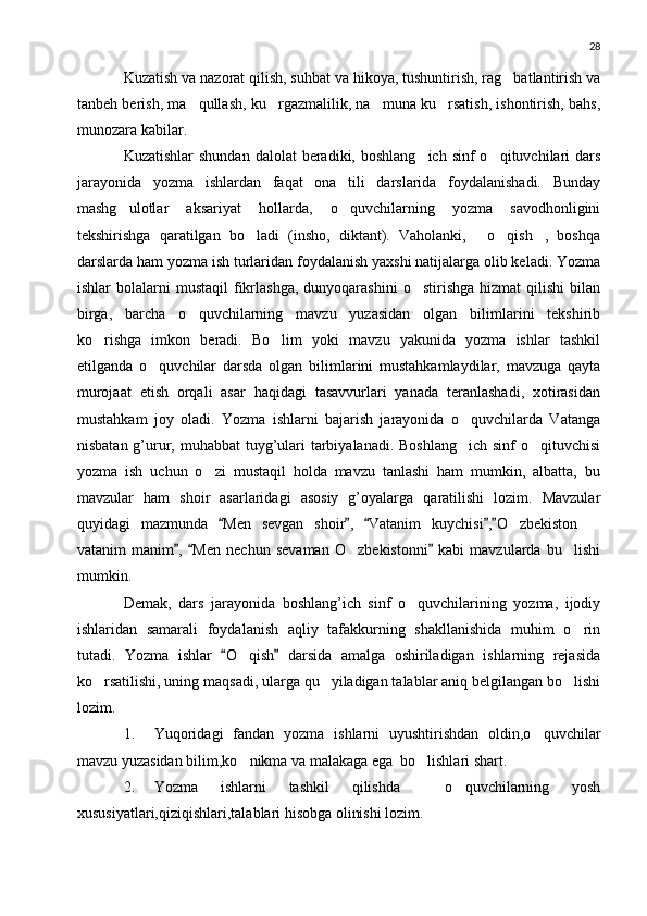 28
Kuzatish va nazorat qilish, suhbat va hikoya, tushuntirish, rag batlantirish va
tanbeh berish, ma qullash, ku rgazmalilik, na muna ku rsatish, ishontirish, bahs,	
   
munozara kabilar.
Kuzatishlar   shundan  dalolat  beradiki,  boshlang ich  sinf  o qituvchilari  dars	
 
jarayonida   yozma   ishlardan   faqat   ona   tili   darslarida   foydalanishadi.   Bunday
mashg ulotlar   aksariyat   hollarda,   o quvchilarning   yozma   savodhonligini	
 
tekshirishga   qaratilgan   bo ladi   (insho,   diktant).   Vaholanki,   o qish ,   boshqa	
   
darslarda ham yozma ish turlaridan foydalanish yaxshi natijalarga olib keladi. Yozma
ishlar   bolalarni   mustaqil   fikrlashga,   dunyoqarashini   o stirishga  hizmat   qilishi   bilan	

birga,   barcha   o quvchilarning   mavzu   yuzasidan   olgan   bilimlarini   tekshirib	

ko rishga   imkon   beradi.   Bo lim   yoki   mavzu   yakunida   yozma   ishlar   tashkil	
 
etilganda   o quvchilar   darsda   olgan   bilimlarini   mustahkamlaydilar,   mavzuga   qayta	

murojaat   etish   orqali   asar   haqidagi   tasavvurlari   yanada   teranlashadi,   xotirasidan
mustahkam   joy   oladi.   Yozma   ishlarni   bajarish   jarayonida   o quvchilarda   Vatanga	

nisbatan g’urur, muhabbat  tuyg’ulari tarbiyalanadi. Boshlang ich sinf  o qituvchisi
 
yozma   ish   uchun   o zi   mustaqil   holda   mavzu   tanlashi   ham   mumkin,   albatta,   bu	

mavzular   ham   shoir   asarlaridagi   asosiy   g’oyalarga   qaratilishi   lozim.   Mavzular
quyidagi   mazmunda   Men   sevgan   shoir ,   Vatanim   kuychisi , O zbekiston  	
    	 
vatanim   manim ,   Men   nechun   sevaman   O zbekistonni   kabi   mavzularda   bu lishi	
  	 
mumkin.
Demak,   dars   jarayonida   boshlang’ich   sinf   o quvchilarining   yozma,   ijodiy	

ishlaridan   samarali   foydalanish   aqliy   tafakkurning   shakllanishida   muhim   o rin	

tutadi.   Yozma   ishlar   O qish   darsida   amalga   oshiriladigan   ishlarning   rejasida	
 	
ko rsatilishi, uning maqsadi, ularga qu yiladigan talablar aniq belgilangan bo lishi	
  
lozim.
1. Yuqoridagi   fandan   yozma   ishlarni   uyushtirishdan   oldin,o quvchilar	

mavzu yuzasidan bilim,ko nikma va malakaga ega  bo lishlari shart.	
 
2. Yozma   ishlarni   tashkil   qilishda     o quvchilarning   yosh	

xususiyatlari,qiziqishlari,talablari hisobga olinishi lozim. 