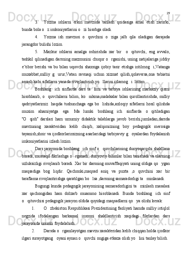 29
3. Yozma   ishlarni   erkin   mavzuda   tanlash   qoidasiga   amal   etish   zarurki,
bunda bola o z imkoniyatlarini o zi hisobga oladi. 
4. Yozma   ish   mavzusi   o quvchini   o ziga   jalb   qila   oladigan   darajada	
 
jarangdor bulishi lozim.
5. Mazkur   ishlarni   amalga   oshirishda   xar   bir     o qituvchi,   eng   avvalo,	

tashkil qilinadigan darsning mazmunini chuqur o rganishi, uning natijalariga jiddiy	

e’tibor berishi  va bu bilan uquvchi shaxsiga  ijobiy tasir  etishga intilmog i,Vatanga	

muxabbat,milliy   g urur,Vatan   ravnaqi   uchun   xizmat   qilish,qolaversa,ona   tabiatni	

asrash kabi sifatlarni yanada rivojlantirish yo llarini izlamog i  lozim.	
 
Boshlang ich   sinflarda   dars   ta limi   va   tarbiya   ishlarining   markaziy   qismi	
 
hisoblanib,   o quvchilarni   bilim,   ko nikma,malakalar   bilan   qurollantirishda,   milliy	
 
qadriyatlarimiz    haqida  tushunchaga  ega   bo lishida,axloqiy  sifatlarni   hosil  qilishda	

muxim   ahamiyatga   ega.   Ma lumki   boshlang ich   sinflarda   o qitiladigan	
  
O qish   darslari   ham   umumiy   didaktik   talablarga   javob   berishi,jumladan,darsda	
 	
mavzuning   xarakteridan   kelib   chiqib,   xalqimizning   boy   pedagogik   merosiga
tayanish,shoir va ijodkorlarimizning asarlaridagi tarbiyaviy g oyalardan foydalanish	

imkoniyatlarini izlash lozim.
Dars jarayonida boshlang ich sinf o quvchilarining dunyoqarqshi shakllana	
 
boradi, mustaqil fikrlashga o rganadi, dunyoviy bilimlar bilan tanishadi va ularning	

uzluksizligi rivojlanib boradi. Xar bir darsning muvaffaqiyati uning oldiga qo ygan	

maqsadiga   bog liqdir.   Qachonki,maqsad   aniq   va   puxta   ,o quvchini   xar   bir	
 
taraflama rivojlantirishga qaratilgan bo lsa ,darsning samaradorligi ta minlanadi.	
 
Bugungi kunda pedagogik jarayonining samaradorligini ta minlash masalasi	

xar   qachongidan   ham   dolzarb   muammo   hisoblanadi.   Bunda   boshlang ich   sinf	

o qituvchisi pedagogik jarayon oldida quyidagi maqsadlarni qo ya olishi kerak:	
 
1. O zbekiston Respublikasi Prezidentining faoliyati hamda milliy istiqlol	

negzida   ifodalangan   barkamol   insonni   shakllantirish   xaqidagi   fikrlardan   dars
jarayonida unumli foydalahish.
2. Darsda o rganilayotgan mavzu xarakteridan kelib chiqqan holda ijodkor	

ilgari surayotgang oyani aynan o quvchi ongiga etkaza olish yo lini tanlay bilish.	
   