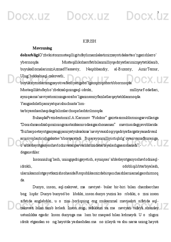 3
KIRISH
Mavzuning
dolzarbligi O’zbekistonmustaqilligitufaylimamlakatimizxayotidakattao’zgarishlarro’
ybermoqda.   Mustaqilliksharofatibilanmilliyqadriyatlarimizqaytatiklanib,
buyukallomalarimizAxmadYassaviy,   Naqshbandiy,   al-Buxoriy,   AmirTemur,
Ulug’bekkabiaql-zakovatli,
buyuksiymolarningxayotivafaoliyatigabo’lganqiziqishortibbormoqda.
Mustaqilliktufaylio’zbekxalqiningaql-idroki,   milliyurf-odatlari,
ayniqsama’naviyatimizningasosibo’lganinsoniyfazilatlarqaytatiklanmoqda.
Yangiadolatlijamiyatqurishuchunta’lim-
tarbiyasohasihaqidagibilimlarchuqurlashtirilmoqda.
BuhaqdaPrezidentimizI.A.Karimov   Fidokor   gazetasimuhbiriningsavollariga 
Donishmandxalqimizningmustaxkamirodasigaishonaman   mavzusidagijavoblarida:	
 
Bizbarpoetayotganyangijamiyatyuksakma’naviyvaaxloqiyqadriyatlargatayanadivaul

arnirivojlantirishgakatae’tiborqaratadi.   Bujarayonmilliyistiqlolg’oyasivamafkurasiga,
o’sibkelayotganyoshavlodnivatanparvarlikruxidatarbiyalashgaasoslanadi ,-	

deganedilar.
Insonniulug’lash, uningqadrigayetish, ayniqsao’sibkelayotganyoshavlodniaql-
idrokli,   odobliqilibtarbiyalash,
ularnikamolotgayetkazishsohasidaRespublikamizdabirqanchaishlarniamalgaoshirmoq
da.
Dunyo,   inson,   aql-zakovat,   ma naviyat-   bular   bir-biri   bilan   chambarchas	

bog liqdir. Dunyo bunyod bo libdiki, inson dunyo yuzini ko ribdiki, o zini inson	
   
sifatida   anglabdiki,   u   o zini   borliqning   eng   mukammal   mavjudoti   sifatida   aql-	

zakovati   bilan   tanib   keladi.   Inson   ongi,   tafakkuri   va   ma naviyati   tufayli   shunday	

ustunlikka  egadir. Inson  dunyoga ma lum   bir   maqsad  bilan kelmaydi.  U  o zligini	
 
idrok etgandan so ng hayotda yashashdan ma no izlaydi va shu narsa uning hayoti	
  