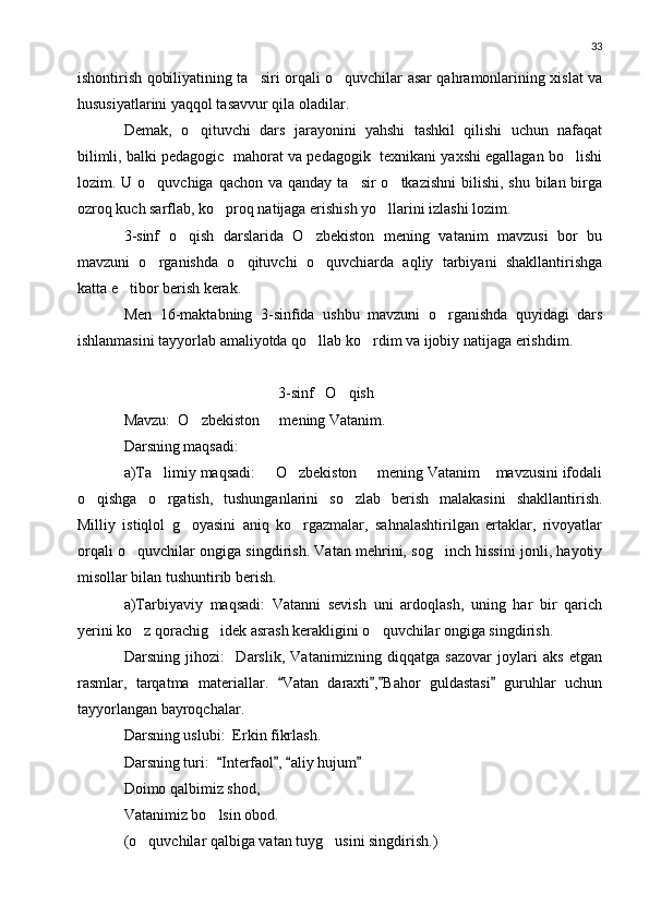 33
ishontirish qobiliyatining ta siri orqali o quvchilar asar qahramonlarining xislat va 
hususiyatlarini yaqqol tasavvur qila oladilar.
Demak,   o qituvchi   dars   jarayonini   yahshi   tashkil   qilishi   uchun   nafaqat	

bilimli, balki pedagogic  mahorat va pedagogik  texnikani yaxshi egallagan bo lishi	

lozim. U o quvchiga qachon va  qanday ta sir  o tkazishni  bilishi,  shu bilan birga	
  
ozroq kuch sarflab, ko proq natijaga erishish yo llarini izlashi lozim.	
 
3-sinf   o qish   darslarida   O zbekiston   mening   vatanim   mavzusi   bor   bu	
 
mavzuni   o rganishda   o qituvchi   o quvchiarda   aqliy   tarbiyani   shakllantirishga	
  
katta e tibor berish kerak.	

Men   16-maktabning   3-sinfida   ushbu   mavzuni   o rganishda   quyidagi   dars	

ishlanmasini tayyorlab amaliyotda qo llab ko rdim va ijobiy natijaga erishdim.	
 
3-sinf   O qish	

Mavzu:  O zbekiston   mening Vatanim.	
 
Darsning maqsadi:
a)Ta limiy maqsadi:   O zbekiston   mening Vatanim  mavzusini ifodali	
    
o qishga   o rgatish,   tushunganlarini   so zlab   berish   malakasini   shakllantirish.	
  
Milliy   istiqlol   g oyasini   aniq   ko rgazmalar,   sahnalashtirilgan   ertaklar,   rivoyatlar	
 
orqali o quvchilar ongiga singdirish. Vatan mehrini, sog inch hissini jonli, hayotiy	
 
misollar bilan tushuntirib berish.
a)Tarbiyaviy   maqsadi:   Vatanni   sevish   uni   ardoqlash,   uning   har   bir   qarich
yerini ko z qorachig idek asrash kerakligini o quvchilar ongiga singdirish.
  
Darsning   jihozi:     Darslik,   Vatanimizning   diqqatga   sazovar   joylari   aks   etgan
rasmlar,   tarqatma   materiallar.   Vatan   daraxti , Bahor   guldastasi   guruhlar   uchun	
   
tayyorlangan bayroqchalar.
Darsning uslubi:  Erkin fikrlash.
Darsning turi:   Interfaol ,  aliy hujum	
   
Doimo qalbimiz shod,
Vatanimiz bo lsin obod.

(o quvchilar qalbiga vatan tuyg usini singdirish.)	
  