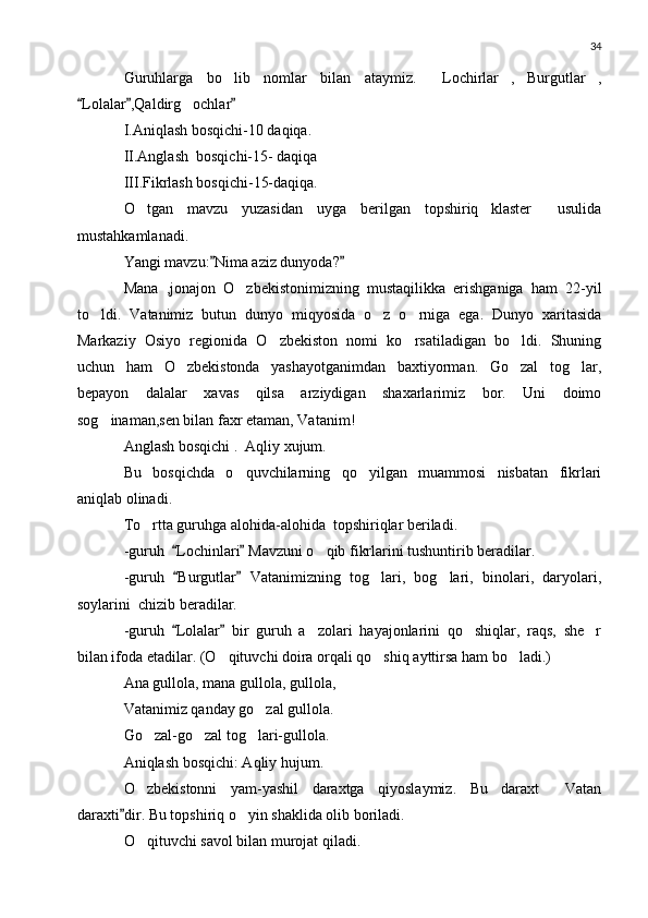 34
Guruhlarga   bo lib   nomlar   bilan   ataymiz.   Lochirlar , Burgutlar ,    
Lolalar ,Qaldirg ochlar	
  	
I.Aniqlash bosqichi-10 daqiqa.
II.Anglash  bosqichi-15- daqiqa
III.Fikrlash bosqichi-15-daqiqa.
O tgan   mavzu   yuzasidan   uyga   berilgan   topshiriq klaster   usulida	
  
mustahkamlanadi.
Yangi mavzu: Nima aziz dunyoda?	
 
Mana   ,jonajon   O zbekistonimizning   mustaqilikka   erishganiga   ham   22-yil	

to ldi.   Vatanimiz   butun   dunyo   miqyosida   o z   o rniga   ega.   Dunyo   xaritasida	
  
Markaziy   Osiyo   regionida   O zbekiston   nomi   ko rsatiladigan   bo ldi.   Shuning	
  
uchun   ham   O zbekistonda   yashayotganimdan   baxtiyorman.   Go zal   tog lar,	
  
bepayon   dalalar   xavas   qilsa   arziydigan   shaxarlarimiz   bor.   Uni   doimo
sog inaman,sen bilan faxr etaman, Vatanim!	

Anglash bosqichi .  Aqliy xujum.
Bu   bosqichda   o quvchilarning   qo yilgan   muammosi   nisbatan   fikrlari	
 
aniqlab olinadi.
To rtta guruhga alohida-alohida  topshiriqlar beriladi.	

-guruh   Lochinlari  Mavzuni o qib fikrlarini tushuntirib beradilar.	
 	
-guruh   Burgutlar   Vatanimizning   tog lari,   bog lari,   binolari,   daryolari,	
 	 
soylarini  chizib beradilar.
-guruh   Lolalar   bir   guruh   a zolari   hayajonlarini   qo shiqlar,   raqs,   she r	
 	  
bilan ifoda etadilar. (O qituvchi doira orqali qo shiq ayttirsa ham bo ladi.)	
  
Ana gullola, mana gullola, gullola,
Vatanimiz qanday go zal gullola.	

Go zal-go zal tog lari-gullola.	
  
Aniqlash bosqichi: Aqliy hujum.
O zbekistonni   yam-yashil   daraxtga   qiyoslaymiz.   Bu   daraxt   Vatan
 
daraxti dir. Bu topshiriq o yin shaklida olib boriladi.	
	
O qituvchi savol bilan murojat qiladi.	
 