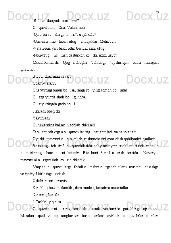 35
-Bolalar dunyoda nima aziz?
O quvchilar; - Ona, Vatan, non.
-Qani bu so zlarga ta rif beraylikchi?	
 
-Ona-aziz, mo tabar. ulug , muqaddas. Mehribon.	
 
-Vatan-ona yer, baxt, oltin beshik, aziz, ulug .	

-Non-ulug  ne mat, dasturxon ko rki, aziz, hayot.	
  
Mustahkamlash:   Qog irchoqlar   bolalarga   topshiriqlar   bilan   murojaat	

qiladilar.
Bulbul chamanni sevar,
Odam-Vatanni.
Ona yurting omon bo lsa, rangi ro ying somon bo lmas.
  
O zga yurtda shoh bo lguncha,	
 
O z yurtingda gado bo l.
 
Fikrlash bosqichi:
Yakunlash.
Guruhlarning ballari hisoblab chiqiladi.
Faol ishtirok etgan o quvchilar rag batlantriladi va baholanadi.	
 
Uy ishi: mavzuni o qib kelish, tushunchasini ayta olish qobilyatini egallash

Boshlang ich   sinf     o quvchilarida   aqliy   tarbiyani   shakllantirishda   modulli	
 
o qitishning     ham   o rni   kattadir.   Biz   buni   3-sinf   o qish   darsida   Navoiy	
    
mavzusini o rganishda ko rib chiqdik.	
 
Maqsad: o quvchilarga ifodali o qishni o rgatish, ularni mustaqil ishlashga	
  
va ijodiy fikirlashga undash.
Uslubi: noan anaviy .	

Kerakli  jihozlar: darslik , dars modeli, tarqatma materiallar.
Darsning borishi :
1.Tashkiliy qisim.
O quvchilarni   rang   tashlash   usuli   yordamida   guruhlarga   ajratiladi.	
  
Masalan:   qizil   va   oq   ranglaridan   birini   tanlash   aytiladi,   o quvchilar   o zlari	
  