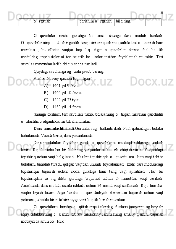 38
o rgatish berishini o rgatish	 bildiring.
O quvchilar   necha   guruhga   bo linsa,   shunga   dars   moduli   tuziladi.	
 
O quvchilarning o zlashtirganlik darajasini aniqlash maqsadida test o tkazish ham	
  
mumkin   ,   bu   albatta   vaqtga   bog liq.   Agar   o quvchilar   darsda   faol   bo lib	
  
moduldagi   topshiriqlarini   tez   bajarib   bo lsalar   testdan   foydalanish   mumkin.   Test	

savollar mavzudan kelib chiqib sodda tuziladi.
Quydagi savollarga og zaki javob bering:	

Alisher Navoiy qachon tug ilgan?	

A) 1441 yil 9 fevral
B) 1444 yil 10 fevral
C) 1600 yil 23 iyun
D) 1450 yil 14 fevral
Shunga oxshash test savollari tuzib, bolalarning o tilgan mavzuni qanchalik	

o zlashtirib olganliklarini bilish mumkin.	

Dars umumlashtiriladi. Guruhlar rag batlantiriladi. Faol qatnashgan bolalar	

baholanadi. Vazifa berib, dars yakunlanadi.
Dars   modulidan   foydalanilganda   o quvchilarni   mustaqil   ishlashga   undash

lozim.   Iloji   boricha   har   bir   bolaning   yozganlarini   ko rib   chiqish   zarur.   Yuqoridagi	

topshiriq uchun vaqt belgilanadi. Har bir topshiriqda o qtuvchi ma lum vaqt ichida
 
bolalarni baholab turadi, qolgan vaqtdan unumli foydalaniladi. Izoh: dars modulidagi
topshiriqni   bajarish   uchun   ikkta   guruhga   ham   teng   vaqt   ajiratiladi.   Har   bir
topshiriqdan   so ng   ikkta   guruhga   taqdimot   uchun   2-   minutdan   vaqt   beriladi.	

Anashunda dars moduli ustida ishlash uchun 34-minut vaqt sarflanadi. Ilojo boricha,
vaqtni   tejash   lozim.   Agar   barcha   o quv   faoliyati   elementini   bajarish   uchun   vaqt	

yetmasa, u holda biror ta’sini uyga vazifa qilib berish mumkun.
O quvchilarni bunday o qitish orqali ulardagi fikrlash jarayonining boyishi	
 
aqliy   tafakkurning   o sishini   bitiruv   malakaviy   ishimizning   amaliy   qismini   bajarish	

mobaynida amin bo ldik.
 