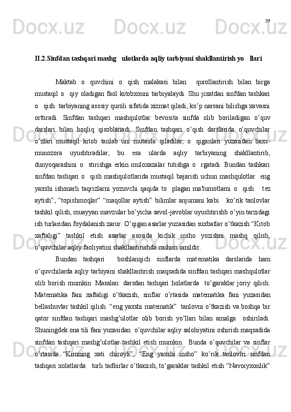 39
II.2.Sinfdan tashqari mashg ulotlarda aqliy tarbiyani shakllantirish yo llari 
Maktab   o quvchini   o qish   malakasi   bilan     qurollantirish   bilan   birga	
 
mustaqil  o qiy oladigan faol  kitobxonni  tarbiyalaydi. Shu jixatdan sinfdan tashkari	

o qish  tarbiyaning asosiy quroli sifatida xizmat qiladi, ko’p narsani bilishga xavasni	

orttiradi.   Sinfdan   tashqari   mashqulotlar   b е vosita   sinfda   olib   boriladigan   o’quv
darslari   bilan   boqliq   qisoblanadi.   Sinfdan   tashqari   o’qish   darslarida   o’quvchilar
o’zlari   mustaqil   kitob   tanlab   uni   mutaola   qiladilar,   o qiganlari   yuzasidan   baxs-	

munozora   uyushtiradilar,   bu   esa   ularda   aqliy   tarbiyaning   shakllantirib,
dunyoqarashini   o stirishga   erkin   muloxazalar   tutishga   o rgatadi.   Bundan   tashkari	
 
sinfdan tashqari  o qish  mashqulotlarida mustaqil  bajarish uchun  mashqulotlar    eng

yaxshi   ishonarli   taqrizlarni   yozuvchi   qaqida   to plagan   ma'lumotlarni   o qish   t	
   е z
aytish”,   “topishmoqlar”   “maqollar   aytish”   bilimlar   anjumani   kabi       ko’rik   tanlovlar
tashkil qilish, muayyan mavzular bo’yicha savol-javoblar uyushtirishb o’yin tarzidagi
ish turlaridan foydalanish zarur. O’qigan asarlar yuzasidan suxbatlar o’tkazish “Kitob
xaftaligi”   tashkil   etish   asarlar   asosida   kichik   insho   yozishni   mashq   qilish,
o’quvchilar aqliy faoliyatini shakllantirishda muhim omildir.
Bundan   tashqari     boshlanqich   sinflarda   mat е matika   darslarida   ham
o’quvchilarda aqliy tarbiyani shakllantirish maqsadida sinfdan tashqari mashqulotlar
olib   borish   mumkin.   Masalan:   darsdan   tashqari   holatlarda     to’garaklar   joriy   qilish.
Mat е matika   fani   xaftaligi   o’tkazish,   sinflar   o’rtasida   mat е matika   fani   yuzasidan
b е llashuvlar tashkil qilish. “eng yaxshi mat е matik”   tanlovni o’tkazish va boshqa bir
qator   sinfdan   tashqari   mashg’ulotlar   olib   borish   yo’llari   bilan   amalga     oshiriladi.
Shuningd е k ona tili fani yuzasidan  o’quvchilar aqliy salohiyatini oshirish maqsadida
sinfdan   tashqari   mashg’ulotlar   tashkil   etish   mumkin.     Bunda   o’quvchilar   va   sinflar
o’rtasida   “Kimning   xati   chiroyli”,   “Eng   yaxshi   insho”   ko’rik   tanlovlri   sinfdan
tashqari xolatlarda   turli tadbirlar o’tkazish, to’garaklar tashkil etish “Navoiyxonlik” 