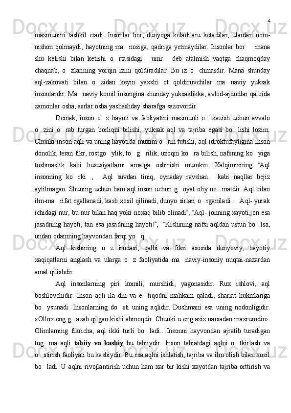 4
mazmunini   tashkil   etadi.   Insonlar   bor,   dunyoga   keladilaru   ketadilar,   ulardan   nom-
nishon  qolmaydi,  hayotning  ma nosiga,   qadriga   yetmaydilar.  Insonlar  bor     mana 
shu   kelishi   bilan   ketishi   o rtasidagi   umr   deb   atalmish   vaqtga   chaqmoqday	
  
chaqnab,   o zlarining   yorqin   izini   qoldiradilar.   Bu   iz   o chmasdir.   Mana   shunday	
 
aql-zakovati   bilan   o zidan   keyin   yaxshi   ot   qoldiruvchilar   ma naviy   yuksak	
 
insonlardir. Ma naviy komil insongina shunday yuksaklikka, avlod-ajdodlar qalbida	

zamonlar osha, asrlar osha yashashday sharafga sazovordir.
Demak,   inson   o z   hayoti   va   faoliyatini   mazmunli   o tkazish   uchun   avvalo	
 
o zini   o rab   turgan   borliqni   bilishi,   yuksak   aql   va   tajriba   egasi   bo lishi   lozim.	
  
Chunki inson aqli va uning hayotida muxim o rin tutishi, aql-idroktufayligina inson	

donolik, teran fikr, rostgo ylik, to g rilik, uzoqni ko ra bilish, nafsning ko yiga	
    
tushmaslik   kabi   hususiyatlarni   amalga   oshirishi   mumkin.   Xalqimizning   Aql	

insonning   ko rki ,   Aql   suvdan   tiniq,   oynaday   ravshan   kabi   naqllar   bejiz	
   
aytilmagan. Shuning uchun ham aql inson uchun g oyat oliy ne matdir. Aql bilan	
 
ilm-ma rifat egallanadi, kasb xosil qilinadi, dunyo sirlari o rganiladi.  Aql- yurak	
  
ichidagi nur, bu nur bilan haq yoki noxaq bilib olinadi ,  Aql- jonning xayoti,jon esa	
 
jasadning  hayoti,  tan   esa  jasadning  hayoti! ,     Kishining  nafsi  aqldan   ustun  bo lsa,	
 	
undan odamning hayvondan farqi yo q .	
 
Aql   kishining   o z   irodasi,   qalbi   va   fikri   asosida   dunyoviy,   hayotiy	

xaqiqatlarni   anglash   va   ularga   o z   faoliyatida   ma naviy-insoniy   nuqtai-nazardan	
 
amal qilishdir.
Aql   insonlarning   piri   komili,   murshidi,   yagonasidir.   Rux   ishlovi,   aql
boshlovchidir.   Inson   aqli   ila   din   va   e tiqodni   mahkam   qaladi,   shariat   hukmlariga	

bo ysunadi.   Insonlarning   do sti   uning   aqlidir.   Dushmani   esa   uning   nodonligidir.	
 
«Ollox eng g azab qilgan kishi ahmoqdir. Chunki u eng aziz narsadan maxrumdir».	

Olimlarning   fikricha,   aql   ikki   turli   bo ladi..   Insonni   hayvondan   ajratib   turadigan	

tug ma   aqli  	
 tabiiy   va   kasbiy   bu   tabiiydir.   Inson   tabiatdagi   aqlni   o tkirlash   va	
o stirish faoliyati bu kasbiydir. Bu esa aqlni ishlatish, tajriba va ilm olish bilan xosil	

bo ladi. U aqlni rivojlantirish uchun ham  xar  bir kishi  xayotdan tajriba orttirish va
 