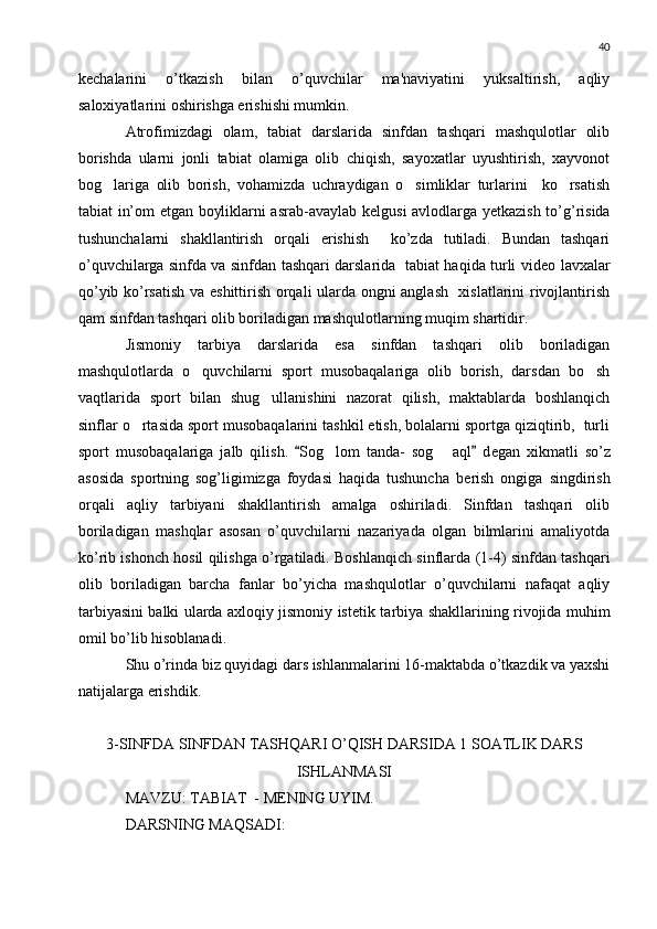 40
k е chalarini   o’tkazish   bilan   o’quvchilar   ma'naviyatini   yuksaltirish,   aqliy
saloxiyatlarini oshirishga erishishi mumkin.
Atrofimizdagi   olam,   tabiat   darslarida   sinfdan   tashqari   mashqulotlar   olib
borishda   ularni   jonli   tabiat   olamiga   olib   chiqish,   sayoxatlar   uyushtirish,   xayvonot
bog lariga   olib   borish,   vohamizda   uchraydigan   o simliklar   turlarini     ko rsatish  
tabiat in’om etgan boyliklarni asrab-avaylab k е lgusi avlodlarga y е tkazish to’g’risida
tushunchalarni   shakllantirish   orqali   erishish     ko’zda   tutiladi.   Bundan   tashqari
o’quvchilarga sinfda va sinfdan tashqari darslarida   tabiat haqida turli vid е o lavxalar
qo’yib ko’rsatish va eshittirish orqali ularda ongni anglash   xislatlarini rivojlantirish
qam sinfdan tashqari olib boriladigan mashqulotlarning muqim shartidir.
Jismoniy   tarbiya   darslarida   esa   sinfdan   tashqari   olib   boriladigan
mashqulotlarda   o quvchilarni   sport   musobaqalariga   olib   borish,   darsdan   bo sh	
 
vaqtlarida   sport   bilan   shug ullanishini   nazorat   qilish,   maktablarda   boshlanqich	

sinflar o rtasida sport musobaqalarini tashkil etish, bolalarni sportga qiziqtirib,  turli	

sport   musobaqalariga   jalb   qilish.   Sog lom   tanda-   sog   aql   d	
 	  е gan   xikmatli   so’z
asosida   sportning   sog’ligimizga   foydasi   haqida   tushuncha   b е rish   ongiga   singdirish
orqali   aqliy   tarbiyani   shakllantirish   amalga   oshiriladi.   Sinfdan   tashqari   olib
boriladigan   mashqlar   asosan   o’quvchilarni   nazariyada   olgan   bilmlarini   amaliyotda
ko’rib ishonch hosil qilishga o’rgatiladi. Boshlanqich sinflarda (1-4) sinfdan tashqari
olib   boriladigan   barcha   fanlar   bo’yicha   mashqulotlar   o’quvchilarni   nafaqat   aqliy
tarbiyasini balki ularda axloqiy jismoniy ist е tik tarbiya shakllarining rivojida muhim
omil bo’lib hisoblanadi.
Shu o’rinda biz quyidagi dars ishlanmalarini 16-maktabda o’tkazdik va yaxshi
natijalarga erishdik.
3-SINFDA SINFDAN TASHQARI O’QISH DARSIDA 1 SOATLIK DARS
ISHLANMASI
MAVZU: TABIAT  - M Е NING UYIM.
DARSNING MAQSADI: 