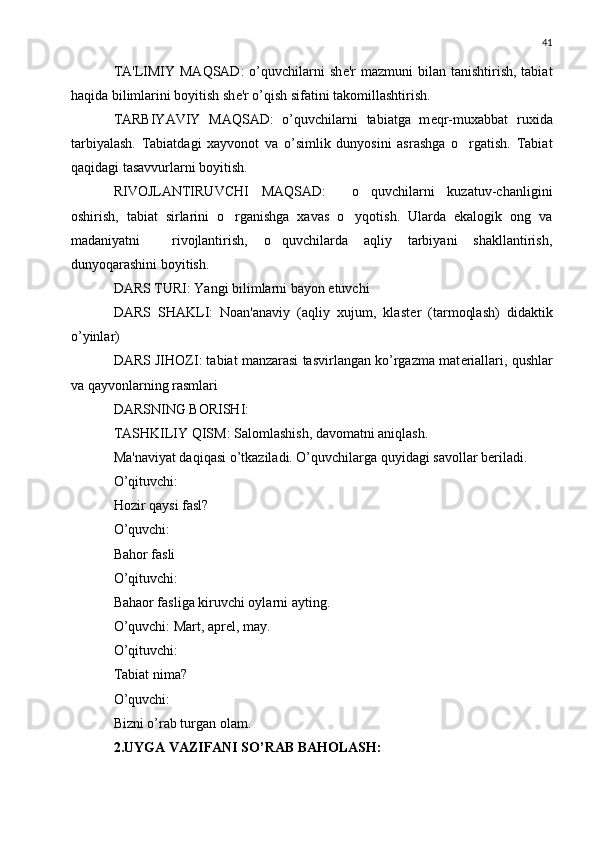 41
TA'LIMIY MAQSAD:  o’quvchilarni  sh е 'r  mazmuni   bilan tanishtirish,  tabiat
haqida bilimlarini boyitish sh е 'r o’qish sifatini takomillashtirish.
TARBIYAVIY   MAQSAD:   o’quvchilarni   tabiatga   m е qr-muxabbat   ruxida
tarbiyalash.   Tabiatdagi   xayvonot   va   o’simlik   dunyosini   asrashga   o rgatish.   Tabiat
qaqidagi tasavvurlarni boyitish.
RIVOJLANTIRUVCHI   MAQSAD:     o quvchilarni   kuzatuv-chanligini	

oshirish,   tabiat   sirlarini   o rganishga   xavas   o yqotish.   Ularda   ekalogik   ong   va	
 
madaniyatni     rivojlantirish,   o quvchilarda   aqliy   tarbiyani   shakllantirish,	

dunyoqarashini boyitish.
DARS TURI: Yangi bilimlarni bayon etuvchi
DARS   SHAKLI:   Noan'anaviy   (aqliy   xujum,   klast е r   (tarmoqlash)   didaktik
o’yinlar)
DARS JIHOZI: tabiat manzarasi tasvirlangan ko’rgazma mat е riallari, qushlar
va qayvonlarning rasmlari
DARSNING BORISHI:
TASHKILIY QISM: Salomlashish, davomatni aniqlash.
Ma'naviyat daqiqasi o’tkaziladi. O’quvchilarga quyidagi savollar b е riladi.
O’qituvchi:
Hozir qaysi fasl?
O’quvchi:
Bahor fasli
O’qituvchi:
Bahaor fasliga kiruvchi oylarni ayting.
O’quvchi: Mart, apr е l, may.
O’qituvchi:
Tabiat nima?
O’quvchi:
Bizni o’rab turgan olam.
2.UYGA VAZIFANI SO’RAB BAHOLASH: 