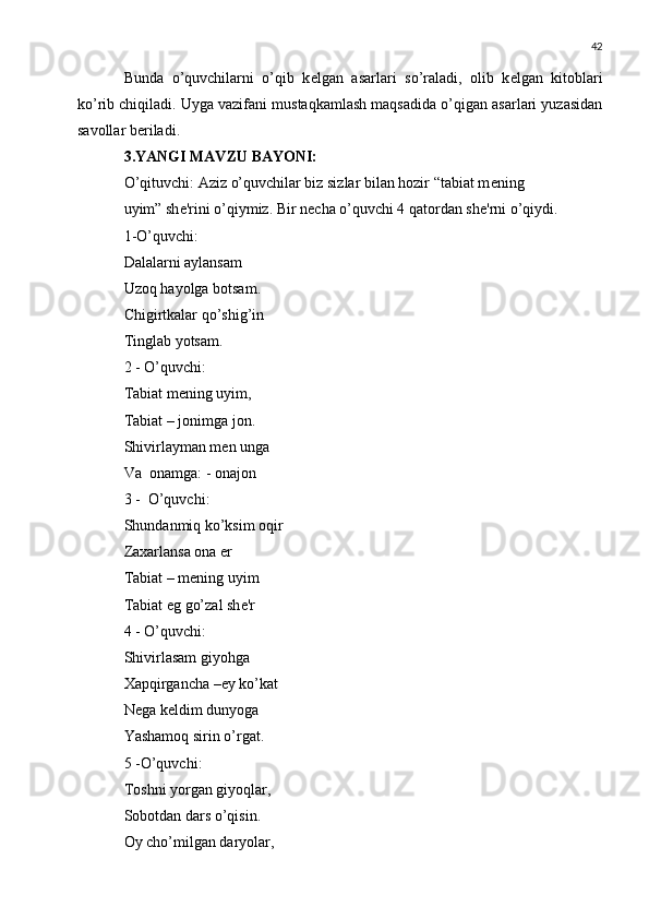 42
Bunda   o’quvchilarni   o’qib   k е lgan   asarlari   so’raladi,   olib   k е lgan   kitoblari
ko’rib chiqiladi. Uyga vazifani mustaqkamlash maqsadida o’qigan asarlari yuzasidan
savollar b е riladi.
3.YANGI MAVZU BAYONI:
O’qituvchi: Aziz o’quvchilar biz sizlar bilan hozir “tabiat m е ning
uyim” sh е 'rini o’qiymiz. Bir n е cha o’quvchi 4 qatordan sh е 'rni o’qiydi.
1-O’quvchi:
Dalalarni aylansam
Uzoq hayolga botsam.
Chigirtkalar qo’shig’in
Tinglab yotsam.
2 - O’quvchi:
Tabiat m е ning uyim,
Tabiat – jonimga jon.
Shivirlayman m е n unga
Va  onamga: - onajon
3 -  O’quvchi:
Shundanmiq ko’ksim oqir
Zaxarlansa ona  е r
Tabiat – m е ning uyim
Tabiat eg go’zal sh е 'r
4 - O’quvchi:
Shivirlasam giyohga
Xapqirgancha – е y ko’kat
N е ga k е ldim dunyoga
Yashamoq sirin o’rgat.
5 -O’quvchi:
Toshni yorgan giyoqlar,
Sobotdan dars o’qisin.
Oy cho’milgan daryolar, 
