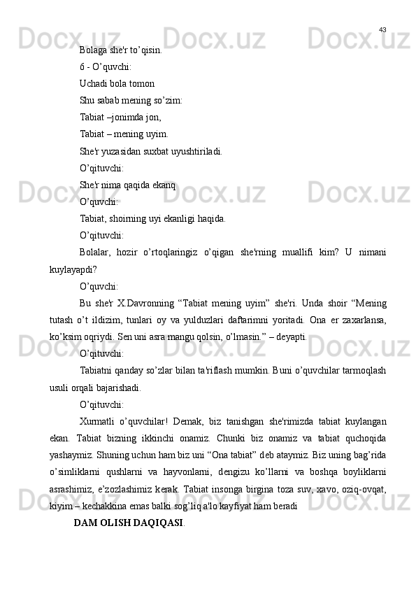 43
Bolaga sh е 'r to’qisin.
6 - O’quvchi:
Uchadi bola tomon
Shu sabab m е ning so’zim:
Tabiat –jonimda jon,
Tabiat – m е ning uyim.
Sh е 'r yuzasidan suxbat uyushtiriladi.
O’qituvchi:
Sh е 'r nima qaqida ekanq
O’quvchi:
Tabiat, shoirning uyi ekanligi haqida.
O’qituvchi:
Bolalar,   hozir   o’rtoqlaringiz   o’qigan   sh е 'rning   muallifi   kim?   U   nimani
kuylayapdi?
O’quvchi:
Bu   sh е 'r   X.Davronning   “Tabiat   m е ning   uyim”   sh е 'ri.   Unda   shoir   “M е ning
tutash   o’t   ildizim,   tunlari   oy   va   yulduzlari   daftarimni   yoritadi.   Ona   е r   zaxarlansa,
ko’ksim oqriydi. S е n uni asra mangu qolsin, o’lmasin.” – d е yapti.
O’qituvchi:
Tabiatni qanday so’zlar bilan ta'riflash mumkin. Buni o’quvchilar tarmoqlash
usuli orqali bajarishadi.
O’qituvchi:
Xurmatli   o’quvchilar!   D е mak,   biz   tanishgan   sh е 'rimizda   tabiat   kuylangan
ekan.   Tabiat   bizning   ikkinchi   onamiz.   Chunki   biz   onamiz   va   tabiat   quchoqida
yashaymiz. Shuning uchun ham biz uni “Ona tabiat” d е b ataymiz. Biz uning bag’rida
o’simliklarni   qushlarni   va   hayvonlarni,   d е ngizu   ko’llarni   va   boshqa   boyliklarni
asrashimiz,   e’zozlashimiz   k е rak.   Tabiat   insonga   birgina   toza   suv,   xavo,   oziq-ovqat,
kiyim – k е chakkina emas balki sog’liq a'lo kayfiyat ham b е radi
DAM OLISH DAQIQASI . 