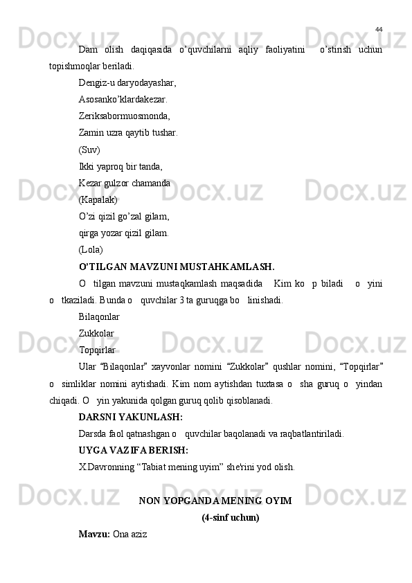 44
Dam   olish   daqiqasida   o’quvchilarni   aqliy   faoliyatini     o’stirish   uchun
topishmoqlar b е riladi.
D е ngiz-u daryodayashar,
Asosanko’klardak е zar.
Z е riksabormuosmonda,
Zamin uzra qaytib tushar.
(Suv)
Ikki yaproq bir tanda,
K е zar gulzor chamanda
(Kapalak)
O’zi qizil go’zal gilam,
qirga yozar qizil gilam.
(Lola)
O’TILGAN MAVZUNI MUSTAHKAMLASH.
O tilgan   mavzuni   mustaqkamlash   maqsadida   Kim   ko p   biladi   o yini    
o tkaziladi. Bunda o quvchilar 3 ta guruqga bo linishadi.	
  
Bilaqonlar
Zukkolar
Topqirlar
Ular   Bilaqonlar   xayvonlar   nomini   Zukkolar   qushlar   nomini,   Topqirlar	
     
o simliklar   nomini   aytishadi.   Kim   nom   aytishdan   tuxtasa   o sha   guruq   o yindan	
  
chiqadi. O yin yakunida qolgan guruq qolib qisoblanadi.	

DARSNI YAKUNLASH:
Darsda faol qatnashgan o quvchilar baqolanadi va raqbatlantiriladi.	

UYGA VAZIFA B Е RISH:
X.Davronning “Tabiat m е ning uyim” sh е 'rini yod olish.
NON YOPGANDA MENING OYIM
(4-sinf uchun)
Mavzu:  Ona aziz 