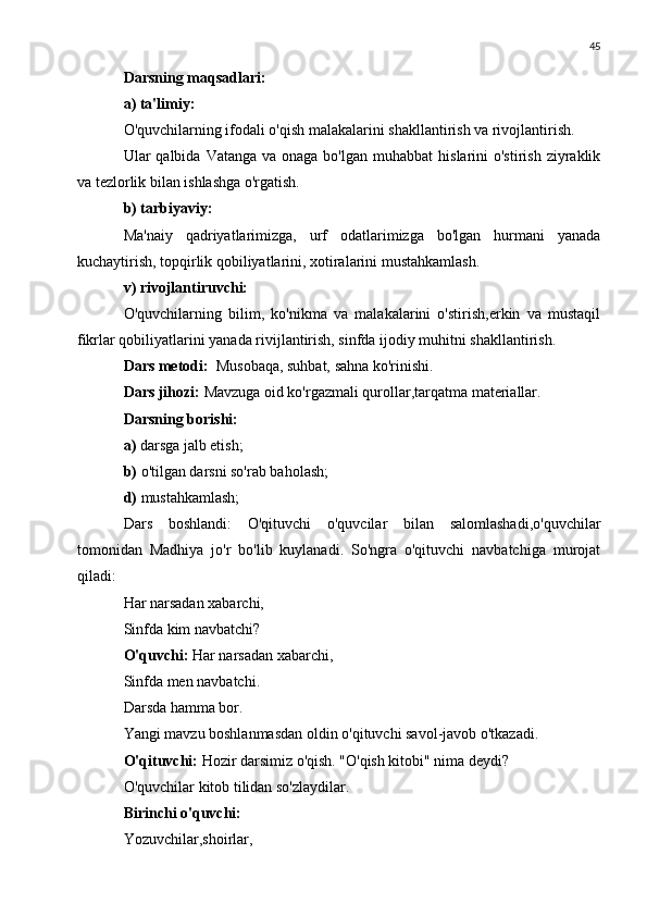 45
Darsning maqsadlari:
a) ta'limiy:
O'quvchilarning ifodali o'qish malakalarini shakllantirish va rivojlantirish.
Ular  qalbida  Vatanga  va onaga  bo'lgan  muhabbat   hislarini  o'stirish  ziyraklik
va tezlorlik bilan ishlashga o'rgatish.
b) tarbiyaviy:
Ma'naiy   qadriyatlarimizga,   urf   odatlarimizga   bo'lgan   hurmani   yanada
kuchaytirish, topqirlik qobiliyatlarini, xotiralarini mustahkamlash.
v) rivojlantiruvchi:
O'quvchilarning   bilim,   ko'nikma   va   malakalarini   o'stirish,erkin   va   mustaqil
fikrlar qobiliyatlarini yanada rivijlantirish, sinfda ijodiy muhitni shakllantirish.
Dars metodi:   Musobaqa, suhbat, sahna ko'rinishi.
Dars jihozi:  Mavzuga oid ko'rgazmali qurollar,tarqatma materiallar.
Darsning borishi:
a)  darsga jalb etish;
b)  o'tilgan darsni so'rab baholash;
d)  mustahkamlash;
Dars   boshlandi:   O'qituvchi   o'quvcilar   bilan   salomlashadi,o'quvchilar
tomonidan   Madhiya   jo'r   bo'lib   kuylanadi.   So'ngra   o'qituvchi   navbatchiga   murojat
qiladi:
Har narsadan xabarchi,
Sinfda kim navbatchi?
O'quvchi:  Har narsadan xabarchi,
Sinfda men navbatchi.
Darsda hamma bor.
Yangi mavzu boshlanmasdan oldin o'qituvchi savol-javob o'tkazadi.
O'qituvchi:  Hozir darsimiz o'qish. "O'qish kitobi" nima deydi?
O'quvchilar kitob tilidan so'zlaydilar.
Birinchi o'quvchi:
Yozuvchilar,shoirlar, 
