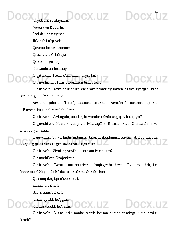 46
Hayotidan so'zlayman.
Navoiy va Boburlar,
Ijodidan so'zlayman.
Ikkinchi o'quvchi:
Qaynab toshar ilhomim,
Qissa-yu, se'r hikoya.
Qiziqib o'qisangiz,
Hursandman benihoya.
O'qituvchi:  Hozir o'lkamizda qaysi fasl?
O'quvchilar:  Hozir o'lkamizda bahor fasli.
O'qituvchi:   Aziz   bolajonlar,   darsimiz   noan'aviy   tarzda   o'tkazilayotgani   bios
guruhlarga bo'linib olamiz.
Birinchi   qatorni   -"Lola",   ikkinchi   qatorni   -"Binafsha",   uchinchi   qatorni
-"Boychechak" deb nomlab olamiz!
O'qituvchi:  Aytingchi, bolalar, bayramlar ichida eng qadrlisi qaysi?
O'quvchilar:   Navro'z, yangi yil, Mustaqillik, Bilimlar kuni, O'qituvchilar va
murabbiylar kuni.
O'quvchilar bu yil katta tantanalar bilan nishonlangan buyuk Istiqlolimizning
22 yilligiga bag'ishlangan she'rlardan aytadilar.
O'qituvchi:  Sizni oq yuvib oq taragan inson kim?
O'quvchilar:  Onajonimiz!
O'qituvchi:   Demak   onajonlarimiz   chaqirganda   doimo   "Labbay"   deb,   ish
buyursalar"Xop bo'ladi" deb bajarishimiz kerak ekan.
Quvnoq daqiqa o'tkaziladi:
Elakka un elandi,
Supra unga belandi.
Hamir qordik ko'pgina.
Kulcha yopdik ko'pgina.
O'qituvchi:   Bizga   issiq   nonlar   yopib   bergan   onajonlarimizga   nima   deyish
kerak? 