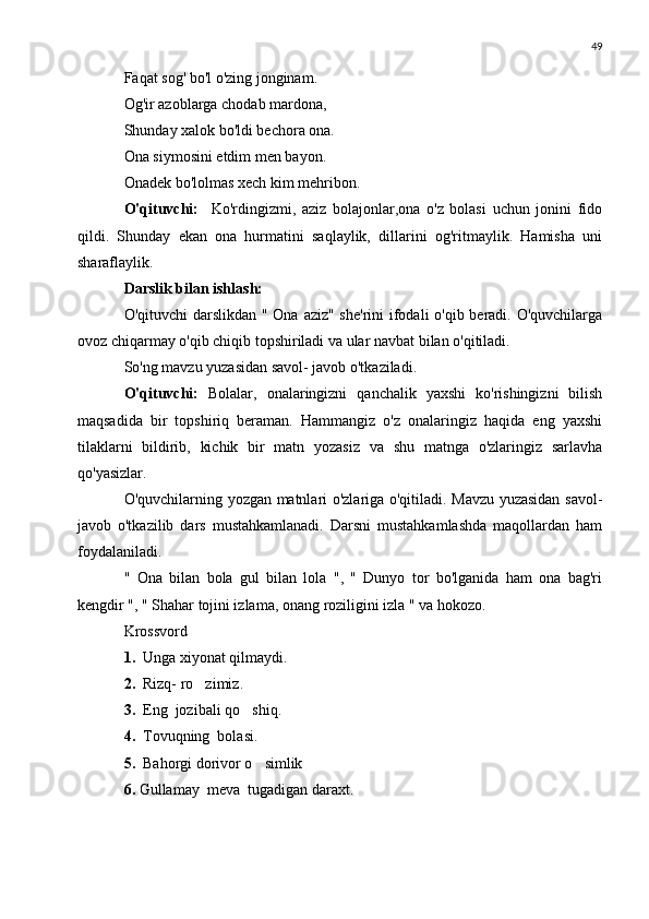 49
Faqat sog' bo'l o'zing jonginam.
Og'ir azoblarga chodab mardona,
Shunday xalok bo'ldi bechora ona.
Ona siymosini etdim men bayon.
Onadek bo'lolmas xech kim mehribon.
O'qituvchi:     Ko'rdingizmi,   aziz   bolajonlar,ona   o'z   bolasi   uchun   jonini   fido
qildi.   Shunday   ekan   ona   hurmatini   saqlaylik,   dillarini   og'ritmaylik.   Hamisha   uni
sharaflaylik.
Darslik bilan ishlash:
O'qituvchi  darslikdan " Ona aziz" she'rini  ifodali  o'qib beradi. O'quvchilarga
ovoz chiqarmay o'qib chiqib topshiriladi va ular navbat bilan o'qitiladi.
So'ng mavzu yuzasidan savol- javob o'tkaziladi.
O'qituvchi:   Bolalar,   onalaringizni   qanchalik   yaxshi   ko'rishingizni   bilish
maqsadida   bir   topshiriq   beraman.   Hammangiz   o'z   onalaringiz   haqida   eng   yaxshi
tilaklarni   bildirib,   kichik   bir   matn   yozasiz   va   shu   matnga   o'zlaringiz   sarlavha
qo'yasizlar.
O'quvchilarning yozgan matnlari o'zlariga o'qitiladi. Mavzu yuzasidan savol-
javob   o'tkazilib   dars   mustahkamlanadi.   Darsni   mustahkamlashda   maqollardan   ham
foydalaniladi.
"   Ona   bilan   bola   gul   bilan   lola   ",   "   Dunyo   tor   bo'lganida   ham   ona   bag'ri
kengdir ", " Shahar tojini izlama, onang roziligini izla " va hokozo.
Krossvord
1.   Unga xiyonat qilmaydi.
2.   Rizq- ro zimiz.
3.   Eng  jozibali qo shiq.	

4.   Tovuqning  bolasi.
5.   Bahorgi dorivor o simlik	

6.  Gullamay  meva  tugadigan daraxt. 