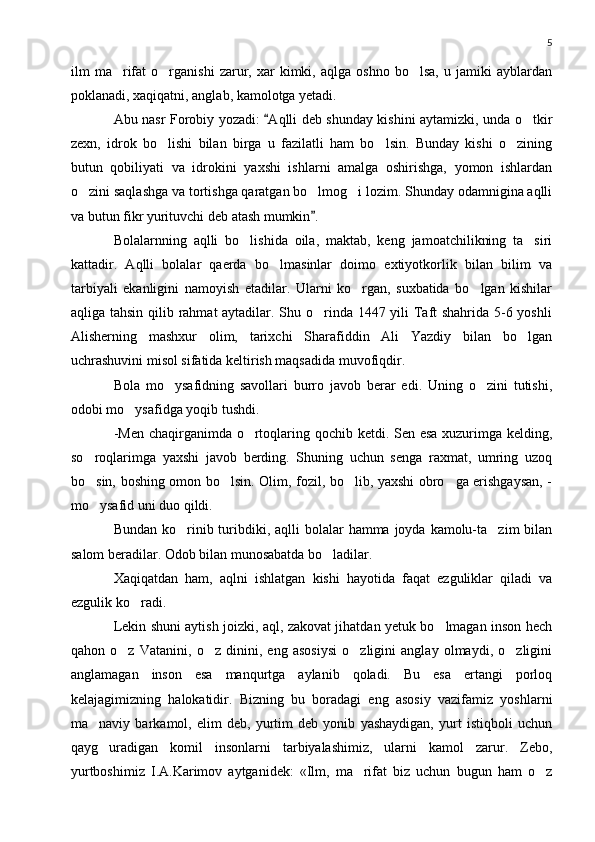 5
ilm   ma rifat   o rganishi   zarur,  xar   kimki,   aqlga   oshno   bo lsa,   u  jamiki   ayblardan  
poklanadi, xaqiqatni, anglab, kamolotga yetadi.
Abu nasr Forobiy yozadi:  Aqlli deb shunday kishini aytamizki, unda o tkir	
	
zexn,   idrok   bo lishi   bilan   birga   u   fazilatli   ham   bo lsin.   Bunday   kishi   o zining	
  
butun   qobiliyati   va   idrokini   yaxshi   ishlarni   amalga   oshirishga,   yomon   ishlardan
o zini saqlashga va tortishga qaratgan bo lmog i lozim. Shunday odamnigina aqlli	
  
va butun fikr yurituvchi deb atash mumkin .	

Bolalarnning   aqlli   bo lishida   oila,   maktab,   keng   jamoatchilikning   ta siri	
 
kattadir.   Aqlli   bolalar   qaerda   bo lmasinlar   doimo   extiyotkorlik   bilan   bilim   va	

tarbiyali   ekanligini   namoyish   etadilar.   Ularni   ko rgan,   suxbatida   bo lgan   kishilar	
 
aqliga tahsin qilib rahmat aytadilar. Shu o rinda 1447 yili  Taft  shahrida 5-6 yoshli	

Alisherning   mashxur   olim,   tarixchi   Sharafiddin   Ali   Yazdiy   bilan   bo lgan	

uchrashuvini misol sifatida keltirish maqsadida muvofiqdir.
Bola   mo ysafidning   savollari   burro   javob   berar   edi.   Uning   o zini   tutishi,	
 
odobi mo ysafidga yoqib tushdi.	

-Men  chaqirganimda o rtoqlaring qochib ketdi. Sen esa  xuzurimga kelding,	

so roqlarimga   yaxshi   javob   berding.   Shuning   uchun   senga   raxmat,   umring   uzoq	

bo sin, boshing omon bo lsin. Olim, fozil, bo lib, yaxshi obro ga erishgaysan, -
   
mo ysafid uni duo qildi.

Bundan ko rinib turibdiki, aqlli  bolalar  hamma joyda kamolu-ta zim  bilan	
 
salom beradilar. Odob bilan munosabatda bo ladilar.	

Xaqiqatdan   ham,   aqlni   ishlatgan   kishi   hayotida   faqat   ezguliklar   qiladi   va
ezgulik ko radi.	

Lekin shuni aytish joizki, aql, zakovat jihatdan yetuk bo lmagan inson hech	

qahon   o z   Vatanini,   o z   dinini,   eng   asosiysi   o zligini   anglay   olmaydi,   o zligini	
   
anglamagan   inson   esa   manqurtga   aylanib   qoladi.   Bu   esa   ertangi   porloq
kelajagimizning   halokatidir.   Bizning   bu   boradagi   eng   asosiy   vazifamiz   yoshlarni
ma naviy   barkamol,   elim   deb,   yurtim   deb   yonib   yashaydigan,   yurt   istiqboli   uchun	

qayg uradigan   komil   insonlarni   tarbiyalashimiz,   ularni   kamol   zarur.   Zebo,	

yurtboshimiz   I.A.Karimov   aytganidek:   «Ilm,   ma rifat   biz   uchun   bugun   ham   o z	
  