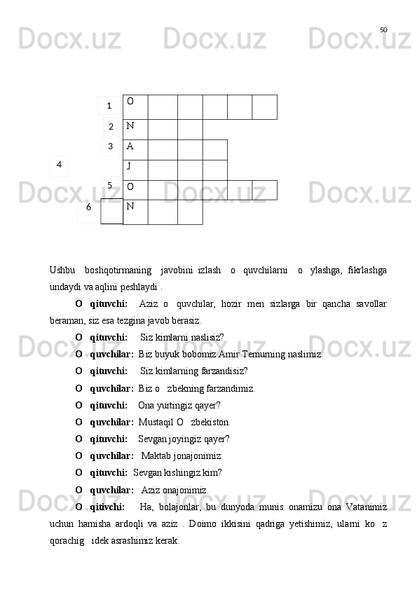 50
Ushbu     boshqotirmaning     javobini   izlash     o quvchilarni     o ylashga,   fikrlashga 
undaydi va aqlini peshlaydi .
O qituvchi:    	
 Aziz   o quvchilar,   hozir   men   sizlarga   bir   qancha   savollar	
beraman, siz esa tezgina javob berasiz.
O qituvchi:     	
 Siz kimlarni naslisiz?
O quvchilar: 
  Biz buyuk bobomiz Amir Temurning naslimiz.
O qituvchi:     
 Siz kimlarning farzandisiz?
O quvchilar:  
 Biz o zbekning farzandimiz.	
O qituvchi:    	
 Ona yurtingiz qayer?
O quvchilar:  
 Mustaqil O zbekiston.	
O qituvchi:    	
 Sevgan joyingiz qayer?
O quvchilar: 
   Maktab jonajonimiz.
O qituvchi: 
  Sevgan kishingiz kim?
O quvchilar:  
  Aziz onajonimiz.
O qitivchi:      
 Ha,   bolajonlar,   bu   dunyoda   munis   onamizu   ona   Vatanimiz
uchun   hamisha   ardoqli   va   aziz   .   Doimo   ikkisini   qadriga   yetishimiz,   ularni   ko z	

qorachig idek asrashimiz kerak.	
 O
N
A
J
O
N1
3
4
5
6 2 