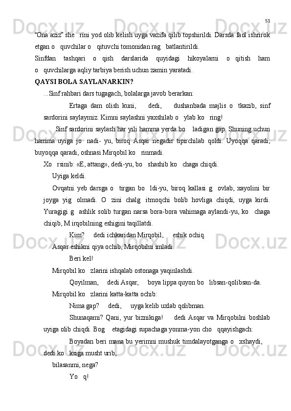 51
Ona aziz  she rini yod olib kelish uyga vazifa qilib topshirildi. Darsda faol ishrirok 	
etgan o quvchilar o qituvchi tomonidan rag batlantirildi.	
  
Sinfdan   tashqari   o qish   darslarida   quyidagi   hikoyalarni   o qitish   ham	
 
o quvchilarga aqliy tarbiya berish uchun zamin yaratadi.	

QAYSI BOLA SAYLANARKIN?
...Sinf rahbari dars tugagach, bolalarga javob berarkan:
 Ertaga   dam   olish   kuni,     dedi,     dushanbada   majlis   o tkazib,   sinf	
 	
sardorini saylaymiz. Kimni saylashni yaxshilab o ylab ko ring!	
 
Sinf sardorini saylash har yili hamma yerda bo  ladigan gap. Shuning uchun	

hamma   uyiga   jo nadi-   yu,   biroq   Asqar   negadir   tipirchilab   qoldi.   Uyoqqa   qaradi,	

buyoqqa qaradi, oshnasi Mirqobil ko rinmadi.	

Xo rsinib: «E, attang», dedi-yu, bo shashib ko chaga chiqdi.	
  
Uyiga keldi.
Ovqatni   yeb   darsga   o tirgan   bo ldi-yu,   biroq   kallasi   g ovlab,   xayolini   bir	
  
joyga   yig olmadi.   O zini   chalg itmoqchi   bolib   hovliga   chiqdi,   uyga   kirdi.	
  
Yuragigi   g ashlik  solib  turgan  narsa  bora-bora vahimaga  aylandi-yu,  ko chaga
 
chiqib, M irqobilning eshigini taqillatdi.
 Kim?   dedi ichkaridan Mirqobil,   eshik ochiq.	
 
Asqar eshikni qiya ochib, Mirqobilni imladi.
 Beri kel!
Mirqobil ko zlarini ishqalab ostonaga yaqinlashdi.

 Qoyilman,   dedi Asqar,   boya lippa quyon bo libsan-qolibsan-da.	
 	
Mirqobil ko zlarini katta-katta ochib:	

 Nima gap?   dedi,   uyga kelib uxlab qolibman.	
 
 Shunaqami?   Qani,   yur   biznikiga!     dedi   Asqar   va   Mirqobilni   boshlab	

uyiga olib chiqdi. Bog  etagidagi supachaga yonma-yon cho qqayishgach:	
 
 Boyadan beri mana bu yerimni mushuk timdalayotganga o xshaydi, 	
 
dedi ko ksiga musht urib,	

 bilasanmi, nega?
 Yo q!	
 