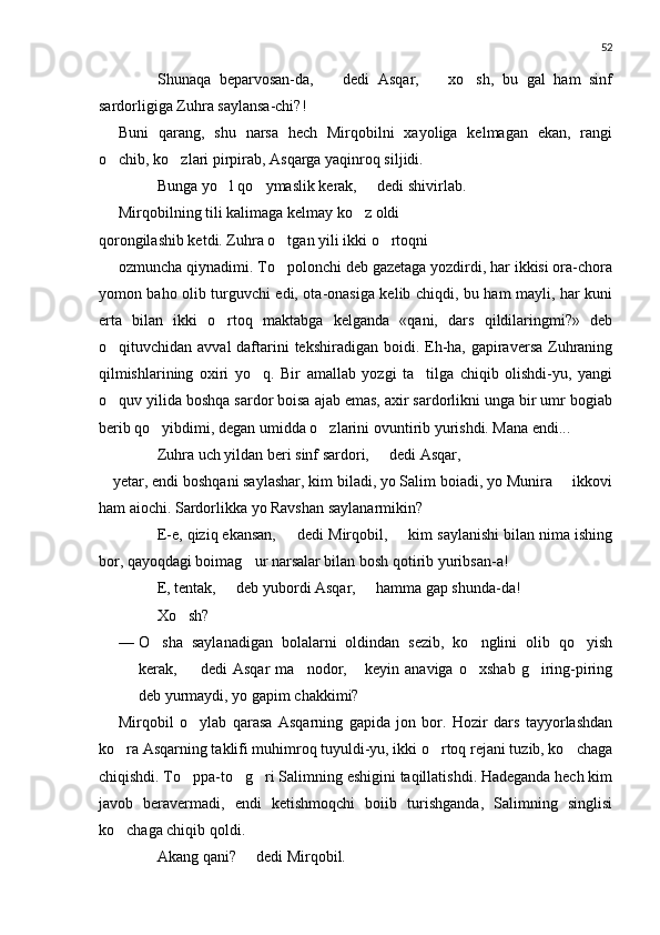 52
 Shunaqa   beparvosan-da,     dedi   Asqar,     xo sh,   bu   gal   ham   sinf 	
sardorligiga Zuhra saylansa-chi?!
Buni   qarang,   shu   narsa   hech   Mirqobilni   xayoliga   kelmagan   ekan,   rangi
o chib, ko zlari pirpirab, Asqarga yaqinroq siljidi.	
 
 Bunga yo l qo ymaslik kerak,   dedi shivirlab.	
  
Mirqobilning tili kalimaga kelmay ko z oldi	

qorongilashib ketdi. Zuhra o tgan yili ikki o rtoqni	
 
ozmuncha qiynadimi. To polonchi deb gazetaga yozdirdi, har ikkisi ora-chora

yomon baho olib turguvchi edi, ota-onasiga kelib chiqdi, bu ham mayli, har kuni
erta   bilan   ikki   o rtoq   maktabga   kelganda   «qani,   dars   qildilaringmi?»   deb	

o qituvchidan avval  daftarini  tekshiradigan  boidi. Eh-ha, gapiraversa  Zuhraning	

qilmishlarining   oxiri   yo q.   Bir   amallab   yozgi   ta tilga   chiqib   olishdi-yu,   yangi	
 
o quv yilida boshqa sardor boisa ajab emas, axir sardorlikni unga bir umr bogiab	

berib qo yibdimi, degan umidda o zlarini ovuntirib yurishdi. Mana endi...	
 
 Zuhra uch yildan beri sinf sardori,   dedi Asqar,	

 yetar, endi boshqani saylashar, kim biladi, yo Salim boiadi, yo Munira   ikkovi	

ham aiochi. Sardorlikka yo Ravshan saylanarmikin?
 E-e, qiziq ekansan,   dedi Mirqobil,   kim saylanishi bilan nima ishing	
 
bor, qayoqdagi boimag ur narsalar bilan bosh qotirib yuribsan-a!	

 E, tentak,   deb yubordi Asqar,   hamma gap shunda-da!	
 
 Xo sh?	

— O sha   saylanadigan   bolalarni   oldindan   sezib,   ko nglini   olib   qo yish	
  
kerak,    dedi   Asqar   ma nodor,   keyin   anaviga   o xshab   g iring-piring	
 	  
deb yurmaydi, yo gapim chakkimi?
Mirqobil   o ylab   qarasa   Asqarning   gapida   jon   bor.   Hozir   dars   tayyorlashdan	

ko ra Asqarning taklifi muhimroq tuyuldi-yu, ikki o rtoq rejani tuzib, ko chaga	
  
chiqishdi. To ppa-to g ri Salimning eshigini taqillatishdi. Hadeganda hech kim	
  
javob   beravermadi,   endi   ketishmoqchi   boiib   turishganda,   Salimning   singlisi
ko chaga chiqib qoldi.	

 Akang qani?   dedi Mirqobil.	
 
