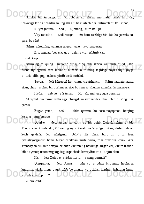 53
Singlisi   bir   Asqarga,   bir   Mirqobilga   ko zlarini   moitiratib   qarab   turdi-da,
ichkariga kirib anchadan so ng akasini boshlab chiqdi. Salim ularni ko riboq:	
 
 0 ynaganimi?   dedi,   E, attang, ishim ko p!	
   
 Voy tentak-e,   dedi Asqar,   biz ham senikiga ish deb kelganmiz-da,	
 
qani, boshla!
Salim ishkomdagi uzumlarga qog oz o rayotgan ekan.	
 
 Bisotingdagi bor eski qog ozlarni yig ishtirib kel,
 
 dedi Asqar.
Salim   og zi   qulog iga   yetib   bir   quchoq   eski   gazeta   ko tarib   chiqdi.   Ikki	
  
oshna   uy   egasini   toza   ishlatib,   o zlari   o rikning   tagidagi   soya-salqin   joyga	
 
o tirib olib, qog ozlarni yirtib berib turishdi.	
 
 Tovba,   dedi Mirqobil ko chaga chiqishgach,   Salim ham ziqnagina	
 	
ekan, chug urchuq bir boshini er, ikki boshini er, shunga shuncha dahmaza-ya.	

 Ha-ha,   deb qo ydi Asqar.   Xo sh, endi qayoqqa boramiz.	
 	 
Mirqobil   esa   birov   yelkasiga   changal   solayotgandek   cho chib   o rtog iga	
  
qaradi.
 Bugun   yetar,     dedi,     ikkita   qoiimni   ko tarolmayapman,   borging	
 	
kelsa o zing boraver.	

 Qoyil-e,     dedi   Asqar   va   yarim   ycTlda   qolib,   Zuhralarnikiga   o tdi.	
	
Tunov   kuni   kimdandir,   Zuhraning   oyisi   kasalxonada   yotgan   ekan,   dadasi   ishdan
kech   qaytadi,   deb   eshitgandi.   Uch-to rtta   ukasi   bor,   bir   o zi   toza	
 
qiynalayotgandir,   hozir   Asqar   eshikdan   kirib   borsa,   rosa   quvonsa   kerak.   Ana
shunday shirin-shirin xayollar bilan Zuhraning hovlisiga kirgan edi, Zuhra ukalari
bilan aymoqi uzumning tagidagi supachada bamaylixotir o tirgan ekan.	

 Ke,   dedi Zuhra o rnidan .turib,   ishing bormidi?	
 	
 Qiziqsan-a,     dedi   Asqar,     ishi   yo q   odam   birovning   hovlisiga	
 	
kiradimi,   ukalaringga   ovqat   qilib   berdingmi   yo   ochdan   tirishib,   tishining   kirini
so rib yurishiptimi?	

Zuhra kuldi. 