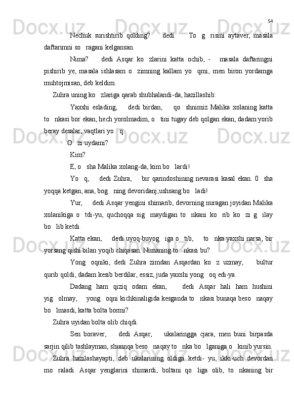 54
 Nechuk   surishtirib   qolding?     dedi.     To g risini   aytaver,   masala 	 
daftarimni so ragani kelgansan.	

 Nima?     dedi   Asqar   ko zlarini   katta   ochib,   -   masala   daftaringni	
 	
pishirib   ye,   masala   ishlasam   o zimning   kallam   yo qmi,   men   biron   yordamga	
 
muhtojmisan, deb keldim.
Zuhra uning ko zlariga qarab shubhalandi-da, hazillashib:	

 Yaxshi   eslading,     dedi   birdan,     qo shnimiz   Malika   xolaning   katta	
 	
to nkasi bor ekan, hech yorolmadim, o tini tugay deb qolgan ekan, dadam yorib	
 
beray desalar, vaqtlari yo q.	

     O zi uydami?	
	
 Kim?
 E, o sha Malika xolang-da, kim bo lardi!	
 
 Yo q,   dedi Zuhra,   bir qarindoshining nevarasi kasal  ekan. 0 sha
   
yoqqa ketgan, ana, bog ning devoridanj;ushsang bo ladi!	
 
 Yur,   dedi Asqar yengini shimarib, devorning nuragan joyidan Malika	

xolanikiga   o tdi-yu,   quchoqqa   sig maydigan   to nkani   ko rib   ko zi   g ilay
     
bo lib ketdi.	

 Katta ekan,   dedi uyoq-buyog iga o tib,   to nka yaxshi narsa, bir	
 	  
yorsang qishi bilan yoqib chiqasan. Nimaning to nkasi bu?	

 Yong oqniki,   dedi   Zuhra   zimdan   Asqardan   ko z   uzmay,     bultur	
  
qurib qoldi, dadam kesib berdilar, essiz, juda yaxshi yong oq edi-ya.	

 Dadang   ham   qiziq   odam   ekan,     dedi   Asqar   hali   ham   hushini	

yig olmay,   yong oqni kichkinaligida kesganda to nkasi bunaqa beso naqay	
    
bo lmasdi, katta bolta bormi?

Zuhra uyidan bolta olib chiqdi.
 Sen   boraver,     dedi   Asqar,     ukalaringga   cjara,   men   buni   birpasda	
 
sarjin qilib tashlayman, shunnqa beso naqay to nka bo lganiga o kinib yursin.	
   
Zuhra   hazilashayapti,   deb   ukalarining   oldiga   ketdi-   yu,   ikki-uch   devordan
mo raladi.   Asqar   yenglarini   shimardi,   boltani   qo liga   olib,   to nkaning   bir	
   
