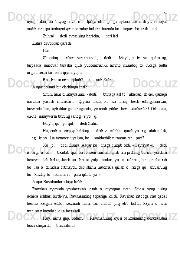 55
uyog idan,   bir   buyog idan   mo ljalga   olib   gir-gir   aylana   boshladi-yu,   nihoyat  
xuddi suratga tushayotgan odamday boltani havoda ko targancha turib qoldi.	

 Zuhra!   dedi ovozining boricha,   beri kel!	
 
Zuhra devordan qaradi.
 Ha?
 Shundoq  to nkam   yorish   uvol,    dedi.    Mayli,  o tin  yo q  desang,	
    
birpasda   samovar   tarasha   qilib   yuboraman-u,   ammo   shundoq   to nkaga   bolta	

urgani hech ko zim qiymayapti.	

 Bo lmasa nima qiladi?   so radi Zuhra.	
  
Asqar boltani bir chekkaga iritib:
 Shuni ham bilmaysanmi, - dedi,   bunaqa asl to nkadan, eh-he, qanaqa	
	
narsalar   yasash   mumkin-a.   Qiyma   taxta,   xo sh   taroq,   hech   eshitganmisan,	

buvimda   bor,   aytishlariga   qaraganda,   yetmish   yildan   beri   tutarkanlar!   Oshtaxta,
eh-he, sanayversa buning sanog i yo q.	
 
 Mayli, qo ya qol,   dedi Zuhra.	
 
 Ha, endi o zingga kelding,   dedi va eshikka qarab yo rg alab qoldi,
   
 og ir bo lsa aytaver, uyalma, ko  maklashib turaman, xo pmi?	
	   
 Xo p,   dedi Zuhra, Asqar ko chaga chiqib oldi. «Hayriyat-e,   dedi	
   
o ziga-o zi,     beadab   qiz,   birov   seni   hurmat   qilib   ish-pishing   bormi,   yordam	
  
beraymi   deb   kelsa,   Jiech   bo lmasa   yolg ondan,   yo q,   rahmat,   har   qancha   ish	
  
bo lsa   o zimdan   ortmaydi,   deb   shirin   muomala   qilish   o rniga   qo shnisining	
   
ho kizday to nkasini ro para qiladi-ya!»
  
Asqar Ravshanlarnikiga keldi.
Ravshan   ayvonda   yonboshlab   kitob   o qiyotgan   ekan.   Sekin   oyog ining	
 
uchida   ichkari   kirdi-yu,   Ravshanning   tepasiga   keldi.   Ravshan   kitobga   shu   qadar
berilib   ketgan   ediki,   sezmadi   ham.   Bir   mahal   piq   etib   kuldi,   keyin   o zini	

tutolmay haxolab kula boshladi.
 Hoy,   nima   gap,   bolam,     Ravshanning   oyisi   oshxonaning   derazasidan	

bosh chiqardi,   tinchlikmi?	
 