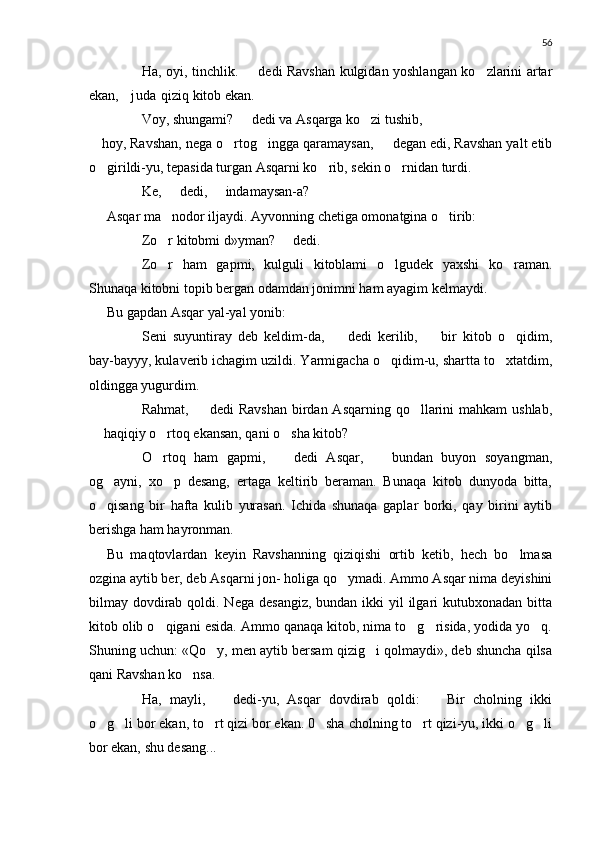56
 Ha, oyi, tinchlik.   dedi Ravshan kulgidan yoshlangan ko zlarini artar	
ekan,  juda  qiziq kitob ekan.	

 Voy, shungami?   dedi va Asqarga ko zi tushib,	
	
 hoy, Ravshan, nega o rtog ingga qaramaysan,   degan edi, Ravshan yalt etib	
  
o girildi-yu, tepasida turgan Asqarni ko rib, sekin o rnidan turdi.	
  
 Ke,   dedi,   indamaysan-a?	
 
Asqar ma nodor iljaydi. Ayvonning chetiga omonatgina o tirib:
 
 Zo r kitobmi d»yman?   dedi.
 
 Zo r   ham   gapmi,   kulguli   kitoblami   o lgudek   yaxshi   ko raman.
  
Shunaqa kitobni topib bergan odamdan jonimni ham ayagim kelmaydi.
Bu gapdan Asqar yal-yal yonib:
 Seni   suyuntiray   deb   keldim-da,     dedi   kerilib,     bir   kitob   o qidim,	
 	
bay-bayyy, kulaverib ichagim uzildi. Yarmigacha o qidim-u, shartta to xtatdim,	
 
oldingga yugurdim.
 Rahmat,   dedi  Ravshan  birdan Asqarning  qo llarini  mahkam  ushlab,	
	
 haqiqiy o rtoq ekansan, qani o sha kitob?	
	 
 O rtoq   ham   gapmi,     dedi   Asqar,     bundan   buyon   soyangman,
  
og ayni,   xo p   desang,   ertaga   keltirib   beraman.   Bunaqa   kitob   dunyoda   bitta,	
 
o qisang   bir   hafta   kulib   yurasan.   Ichida   shunaqa   gaplar   borki,   qay   birini   aytib

berishga ham hayronman.
Bu   maqtovlardan   keyin   Ravshanning   qiziqishi   ortib   ketib,   hech   bo lmasa	

ozgina aytib ber, deb Asqarni jon- holiga qo ymadi. Ammo Asqar nima deyishini	

bilmay dovdirab qoldi. Nega  desangiz,  bundan ikki  yil  ilgari  kutubxonadan bitta
kitob olib o qigani esida. Ammo qanaqa kitob, nima to g risida, yodida yo q.	
   
Shuning uchun: «Qo y, men aytib bersam qizig i qolmaydi», deb shuncha qilsa	
 
qani Ravshan ko nsa.	

 Ha,   mayli,     dedi-yu,   Asqar   dovdirab   qoldi:     Bir   cholning   ikki	
 
o g li bor ekan, to rt qizi bor ekan. 0 sha cholning to rt qizi-yu, ikki o g li	
      
bor ekan, shu desang... 