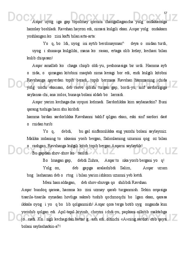 57
Asqar   uyog iga   gap   topolmay   qornini   changallagancha   yolg ondakamiga 
haxolay boshladi. Ravshan hayron edi, nimasi kulgili ekan. Asqar yolg ondakam	

yoshlangan ko zini kafti bilan arta-arta:	

 Yo q,   bo ldi,   uyog ini   aytib   berolmayman^     deya   o midan   turdi,	
    
  uyog i   shunaqa   kulgiliki,   mana   ko rasan,   ertaga   olib   kelay,   kechasi   bilan	
	 
kulib chiqasan!
Asqar   amallab   ko chaga   chiqib   oldi-yu,   peshonasiga   bir   urdi.   Hamma   ayb	

o zida,   o qimagan   kitobini   maqtab   nima   keragi   bor   edi,   endi   kulgili   kitobni	
 
Ravshanga   qayerdan   topib   beradi,   topib   bermasa   Ravshan   hammaning   ichida
yolg onchi   ekansan,   deb   rasvo   qilishi   turgan   gap,   bordi-yu,   sinf   sardorligiga	

saylansa-chi, ana xolos, bunaqa bolani aldab bo larmidi.	

Asqar   yarim   kechagacha   uyqusi   kelmadi.   Sardorlikka   kim   saylanarkin?   Buni
qarang tushiga ham shu kiribdi:
hamma   birdan   sardorlikka   Ravshanni   taklif   qilgan   ekan,   eski   sinf   sardori   dast
o rnidan turib:	

 Yo q,     debdi,     bu   gal   sinfkomlikka   eng   yaxshi   bolani   saylaymiz.	
  
Malika   xolaning   to nkasini   yorib   bergan,   Salimlarning   uzumini   qog oz   bilan	
 
o rashgan, Ravshanga kulgili kitob topib bergan Asqarni saylaylik!	

Bu gapdan shov-shuv ko tarildi.	

 Bo lmagan gap,   debdi Zuhra,   Asqar to nka yorib bergani yo q!	
    
 Yolg on,     deb   gapga   aralashibdi   Salim,     Asqar   uzum	
  
bog lashaman deb o rtog i bilan yarim ishkom uzumni yeb ketdi.	
  
 Meni ham aldagan,   deb shov-shuvga qo shilibdi Ravshan.	
	
Asqar   bundoq   qarasa,   hamma   ko zini   uzmay   qarab   turganmish.   Sekin   orqasiga	

tisarila-tisarila   oynadan   hovliga   sakrab   tushib   qochmoqchi   bo lgan   ekan,   qarasa	

ikkala oyog i yo q bo lib qolganmish! Asqar qora terga botib uyg onganda kun	
   
yorishib   qolgan   edi.   Apil-tapil   kiyinib,   choyini   ichdi-yu,   papkani   silkitib   maktabga
jo nadi. Ko ngli kechagidan battar g ash edi: oltinchi  «A»ning sardori etib qaysi	
  
bolani saylasharkin-a?! 