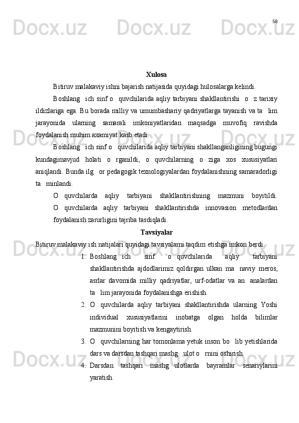 58
Xulosa
Bitiruv malakaviy ishni bajarish natijasida quyidagi hulosalarga kelindi.
Boshlang ich sinf o quvchilarida aqliy tarbiyani shakllantirishi   o z tarixiy  
ildizlariga ega. Bu borada milliy va umumbashariy qadriyatlarga tayanish va ta lim	

jarayonida   ularning   samarali   imkoniyatlaridan   maqsadga   muvofiq   ravishda
foydalanish muhim axamiyat kasb etadi. 
Boshlang ich sinf o quvchilarida aqliy tarbiyani shakllanganligining bugungi	
 
kundagimavjud   holati   o rganildi,   o quvchilarning   o ziga   xos   xususiyatlari	
  
aniqlandi. Bunda ilg or pedagogik texnologiyalardan foydalanishning samaradorligi	

ta minlandi. 	

O quvchilarda   aqliy   tarbiyani   shakllantirishning   mazmuni   boyitildi.	

O quvchilarda   aqliy   tarbiyani   shakllantirishda   innovasion   metodlardan

foydalanish zarurligini tajriba tasdiqladi.
Tavsiyalar
Bitiruv malakaviy ish natijalari quyidagi tavsiyalarni taqdim etishga imkon berdi.
1. Boshlang ich   sinf   o quvchilarida   aqliy   tarbiyani	
 
shakllantirishda   ajdodlarimiz   qoldirgan   ulkan   ma naviy   meros,	

asrlar   davomida   milliy   qadriyatlar,   urf-odatlar   va   an analardan	

ta lim jarayonida foydalanishga erishish.	

2. O quvchilarda   aqliy   tarbiyani   shakllantirishda   ularning   Yoshi

individual   xususiyatlarini   inobatga   olgan   holda   bilimlar
mazmunini boyitish va kengaytirish.
3. O quvchilarning har tomonlama yetuk inson bo lib yetishlarida
 
dars va darsdan tashqari mashg ulot o rnini oshirish.	
 
4. Darsdan   tashqari   mashg ulotlarda   bayramlar   senariylarini	

yaratish. 
