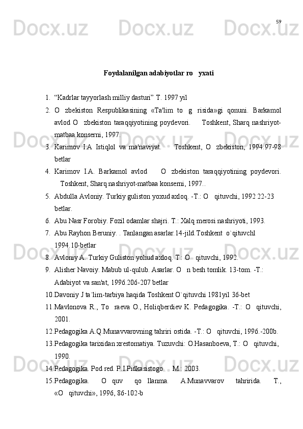 59
Foydalanilgan adabiyotlar ro yxati
1. “ Kadrlar tayyorlash milliy dasturi ”  T. 1997 yil
2. O zbekiston   Respublikasining   «Ta'lim   to g risida»gi   qonuni.   Barkamol	
  
avlod   O zbekiston   taraqqiyotining   poydevori.     Toshkent,   Sharq   nashriyot-	
 
matbaa konserni, 1997.
3. Karimov   I.A   Istiqlol   va   ma'naviyat.     Toshkent,   O zbekiston,   1994.97-98	
 
betlar
4. Karimov   I.A.   Barkamol   avlod     O zbekiston   taraqqiyotining   poydevori.	
 
Toshkent, Sharq nashriyot-matbaa konserni, 1997..	

5. Abdulla Avloniy. Turkiy guliston yoxud axlo q . -T.: O qituvchi, 199	
 2 22-23 
betlar .
6. Abu Nasr Forobiy. Fozil odamlar sha j ri. T.: Xal q  merosi nashriyoti, 1993.
7. Abu Rayhon Beruniy. . Tanlangan asarlar. 14-jild.Toshkent  o`qituvchl 
1994.10-betlar
8. Avloniy A. Turkiy Guliston yo h ud axlo q . T.: O qituvchi, 1992.	

9. Alisher Navoiy. Mabub ul- q ulub. Asarlar. O n besh tomlik. 13-tom. -T.: 	

Adabiyot va san'at, 1996. 206-207 betlar
10. Davoniy J ta`lim-tarbiya haqida Toshkent O`qituvchi 1981yil 36-bet
11. Mavlonova   R.,   To raeva   O.,   Holiqberdiev   K.   Pedagogika.   -T.:   O qituvchi,	
 
2001.
12. Pedagogika A.Q.Munavvarovning tahriri ostida. -T.: O qituvchi, 1996.-200b.	

13. Pedagogika tarixidan xrestomatiya. Tuzuvchi: O.Hasanboeva, T.: O qituvchi, 	

1990.
14. Pedagogika. Pod red. P.I.Pidkasistogo   M.: 2003. 	

15. Pedagogika.   O quv   qo llanma.   A.Munavvarov   tahririda.   T.,	
 
«O qituvchi», 1996, 86-102-b	
 