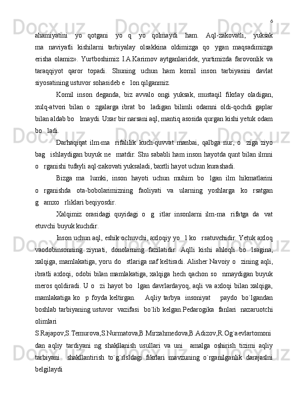 6
ahamiyatini   yo qotgani   yo q   yo qolmaydi   ham.   Aql-zakovatli,   yuksak  
ma naviyatli   kishilarni   tarbiyalay   olsakkina   oldimizga   qo ygan   maqsadimizga	
 
erisha   olamiz».   Yurtboshimiz   I.A.Karimov   aytganlaridek,   yurtimizda   farovonlik   va
taraqqiyot   qaror   topadi.   Shuning   uchun   ham   komil   inson   tarbiyasini   davlat
siyosatining ustuvor sohasideb e lon qilganmiz.	

Komil   inson   deganda,   biz   avvalo   ongi   yuksak,   mustaqil   fikrlay   oladigan,
xulq-atvori   bilan   o zgalarga   ibrat   bo ladigan   bilimli   odamni   oldi-qochdi   gaplar	
 
bilan aldab bo lmaydi. Uxar bir narsani aql, mantiq asosida qurgan kishi yetuk odam	

bo ladi.	

Darhaqiqat   ilm-ma rifalilik   kuch-quvvat   manbai,   qalbga   nur,   o ziga   ziyo	
 
bag ishlaydigan buyuk ne matdir. Shu sababli ham inson hayotda qunt bilan ilmni	
 
o rganishi tufayli aql-zakovati yuksaladi, baxtli hayot uchun kurashadi.	

Bizga   ma lumki,   inson   hayoti   uchun   muhim   bo lgan   ilm   hikmatlarini	
 
o rganishda   ota-bobolarimizning   faoliyati   va   ularning   yoshlarga   ko rsatgan	
 
g amxo rliklari beqiyosdir.
 
Xalqimiz   orasidagi   quyidagi   o g itlar   insonlarni   ilm-ma rifatga   da vat	
   
etuvchi buyuk kuchdir.
Inson uchun aql, eshik ochuvchi, axloqiy yo l ko rsatuvchidir. Yetuk axloq	
 
vaodobinsonning   ziynati,   donolarning   fazilatidir.   Aqlli   kishi   ahloqli   bo lsagina,	

xalqiga, mamlakatiga, yoru do stlariga naf keltiradi. Alisher Navoiy o zining aqli,	
 
ibratli  axloqi,  odobi  bilan  mamlakatiga,  xalqiga   hech  qachon  so nmaydigan   buyuk	

meros   qoldiradi.  U   o zi   hayot   bo lgan  davrlardayoq,  aqli  va   axloqi   bilan   xalqiga,	
 
mamlakatiga ko p foyda keltirgan.       Aqliy tarbya   insoniyat        paydo   bo`lgandan	

boshlab tarbiyaning ustuvor   vazifasi   bo`lib kelgan. Pedarogika   fanlari   nazaruotchi
olimlari
S . Rajapov,S.Temurova,S.Nurmatova,B.Mirzahmedova,B.Adizov,R.Og`aevlartomoni
dan   aqliy   tardiyani   ng   shakllanish   usullari   va   uni     amalga   oshirish   tizimi   aqliy
tarbiyani     shakllantirish   to`g`rlsldagi   fikrlari   mavzuning   o`rganilganlik   darajaslni
belgilaydi   