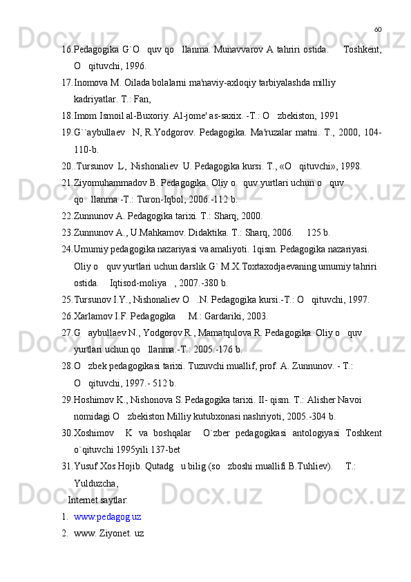 60
16. Pedagogika G`O quv qo llanma. Munavvarov A tahriri ostida.   Toshkent,  
O qituvchi, 1996.	

17. Inomova M. Oilada bolalarni ma'naviy-axloqiy tarbiyalashda milliy 
kadriyatlar. T.: Fan, 
18. Imom Ismoil al-Buxoriy. Al-jome' as-saxix. -T.: O zbekiston, 	
 1991
19. G` `aybullaev     N ,   R.Yodgorov.   Pedagogika.   Ma'ruzalar   matni.   T.,   2000,   104-
110-b.
20. .Tursunov   L , .Nishonaliev   U . Pedagogika kursi. T., «O qituvchi», 1998.	

21. Ziyomuhammadov B. Pedagogika. Oliy o quv yurtlari uchun o quv 	
 
qo llanma -T.: Turon-Iqbol, 2006.-112 b.	

22. Zunnunov A. Pedagogika tarixi. T.: Sharq, 2000.
23. Zunnunov A., U.Ma h kamov. Didaktika. T.: Sharq, 2006.   125 b.	

24. Umumiy pedagogika nazariyasi va amaliyoti. 1qism. Pedagogika nazariyasi. 
Oliy o quv yurtlari uchun darslik.G` M.X.Toxtaxodjaevaning umumiy tahriri 	

ostida.  Iqtisod-moliya , 2007.-380 b. 
 
25. Tursunov I.Y., Nishonaliev O .N. Pedagogika kursi.-T.: O qituvchi, 1997.	
 
26. Xarlamov I.F. Pedagogika   M.: Gardariki, 2003.	

27. G aybullaev N., Yodgorov R., Mamatqulova R. Pedagogika. Oliy o quv 	
 
yurtlari uchun qo llanma.-T.: 2005.-176 b.	

28. O zbek pedagogikasi tarixi. Tuzuvchi muallif, prof. A. Zunnunov. - T.: 	

O qituvchi, 1997.- 512 b.

29. H oshimov K., Nishonova S. Pedagogika tarixi. II- qism. T.: Alisher Navoi 
nomidagi O zbekiston Milliy kutubxonasi nashriyoti, 2005.-304 b.	

30. Xoshimov     K   va   boshqalar     O`zber   pedagogikasi   antologiyasi   Toshkent
o`qituvchi 1995yili 137-bet
31. Yusuf Xos Hojib. Qutadg u bilig (so zboshi muallifi B.Tuhliev).   T.: 	
  
Yulduzcha, 
Int e rn e t saytlar:
1. www.pedagog.uz
2. www. Ziyonet.  u z 