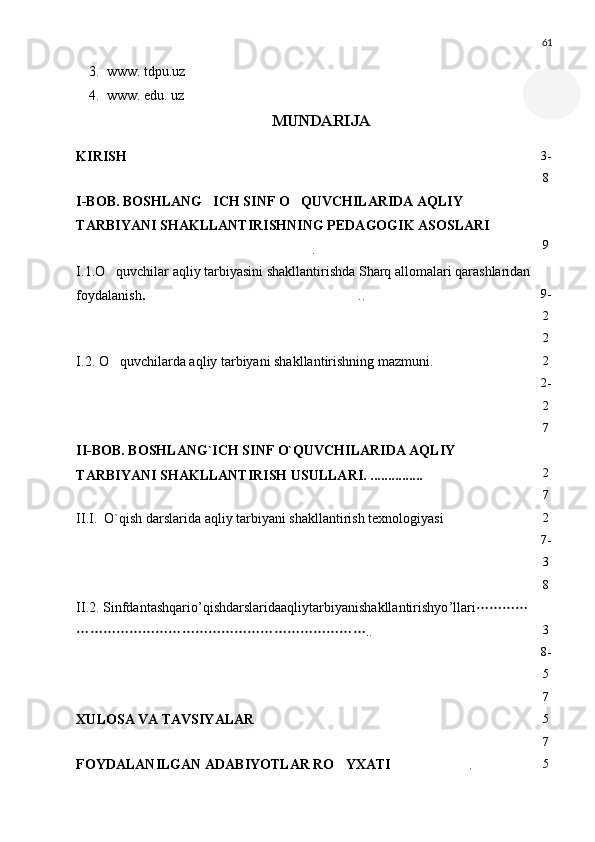 61
3. www. tdpu.uz
4. www. edu.  u z 
MUNDARIJA
KIRISH  3-
8
I-BOB. BOSHLANG ICH SINF O QUVCHILARIDA AQLIY  
TARBIYANI SHAKLLANTIRISHNING PEDAGOGIK ASOSLARI 
.	
 9
I.1.O quvchilar aqliy tarbiyasini shakllantirishda Sharq allomalari qarashlaridan 	

foydalanish . ..	
 9-
2
2
I.2 .  O quvchilarda aqliy tarbiyani shakllantirishning mazmuni. 	
  2
2-
2
7
II-BOB. BOSHLANG`ICH SINF O`QUVCHILARIDA AQLIY 
TARBIYANI SHAKLLANTIRISH USULLARI. ...............	
 2
7
II . I.  O`qish darslarida aqliy tarbiyani shakllantirish texnologiyasi	
 2
7-
3
8
II .2.  Sinfdantashqario ’ qishdarslaridaaqliytarbiyanishakllantirishyo ’ llari 
..	
 3
8-
5
7
XULOSA VA TAVSIYALAR  5
7
FOYDALANILGAN ADABIYOTLAR RO YXATI	
 .	 5 