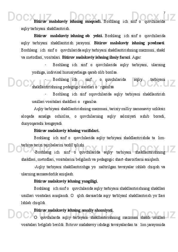 7
Bitiruv   malakaviy   ishning   maqsadi.   Boshlang ich   sinf   o quvchilarida 
aqliy tarbiyani shakllantirish.
Bitiruv     malakaviy   ishning   ob yekti.	
   Boshlang ich   sinf   o quvchilarida	 
aqliy   tarbiyani   shakllantiri sh   jarayoni.   Bitiruv   malakaviy   ishning   predmeti .
Boshlang ich  sinf o quvchilarida aqliy tarbiyani shakllantirishning mazmuni, shakl	
 
va metodlari, vositalari.  Bitiruv malakaviy ishning ilmiy farazi . Agar:
- Boshlang ich   sinf   o quvchilarida   aqliy   tarbiyani,   ularning	
 
yoshiga, indivisal hususiyatlaiga qarab olib borilsa.
- Boshlang ich   sinf   o quvchilarida   aqliy   tarbiyani
 
shakllantirishning pedagogic asoslari o rganilsa	

- Boshlang ich   sinf   oquvchilarida   aqliy   tarbiyani   shakllantirish	

usullari vositalari shakllari o rganilsa.	

Aqliy tarbiyani shakllantirishning mazmuni, tarixiy milliy zamonaviy uzliksiz
aloqada   amalga   oshirilsa,   o quvchilarning   aqliy   saloxiyati   ashib   boradi,	

dunyoqarashi kengayadi.
Bitiruv malakaviy ishning vazifalari.
Boshlang ich   sinf   o quvchilarida   aqliy   tarbiyani   shakllantirishda   ta lim-	
  
tarbiya tarixi tajribalarini taxlil qilishi.
-Boshlang ich   sinf   o quvchilarida   aqliy   tarbiyani   shakllantirishning
 
shakllari, metodlari, vositalarini belgilash va pedagogic shart-sharoitlarni aniqlash.
-Aqliy   tarbiyani   shakllantirishga   yo naltirilgan   tavsiyalar   ishlab   chiqish   va	

ularning samaradorlik aniqlash.
Bitiruv malakaviy ishning yangiligi.
Boshlang ich sinf o quvchilarida aqliy tarbiyani shakllantirishning shakllari	
 
usullari   vositalari   aniqlandi.   O qlsh   darsiarlda   aqiy   tarblyanl   shakllantirish   yo`llari	

lshlab chiqildi.
Bitiruv malakaviy ishning amaliy ahamiyati.
O quvchilarda   aqliy   tarbiyani   shakllantirishning   mazmuni   shakli   usullari	

vositalari belgilab berildi. Bitiruv malakaviy ishdagi tavsiyalardan ta lim jarayonida	
 