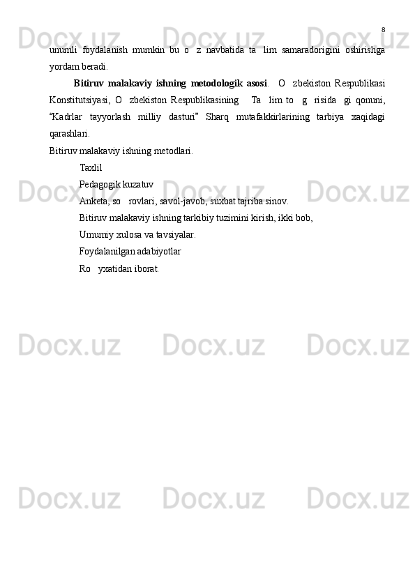 8
unumli   foydalanish   mumkin   bu   o z   navbatida   ta lim   samaradorigini   oshirishga 
yordam beradi.
Bitiruv   malakaviy   ishning   metodologik   asosi .     O zbekiston   Respublikasi	

Konstitutsiyasi,   O zbekiston   Respublikasining   Ta lim   to g risida gi   qonuni,	
     
Kadrlar   tayyorlash   milliy   dasturi   Sharq   mutafakkirlarining   tarbiya   xaqidagi	
 
qarashlari. 
Bitiruv malakaviy ishning metodlari.
Taxlil
Pedagogik kuzatuv
Anketa, so rovlari, savol-javob, suxbat tajriba sinov.	

Bitiruv malakaviy ishning tarkibiy tuzimini kirish, ikki bob,
Umumiy xulosa va tavsiyalar.
Foydalanilgan adabiyotlar
Ro yxatidan iborat.	
 