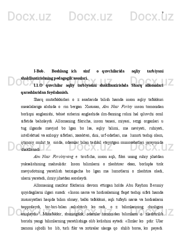 9
I-Bob.   Boshlang ich   sinf   o quvchilarida   aqliy   tarbiyani 
shakllantirishning pedagogik asoslari. 
I.1.O quvchilar   aqliy   tarbiyasini   shakllantirishda   Sharq   allomalari	

qarashlaridan foydalanish.
Sharq   mutafakkirlari   o z   asarlarida   bilish   hamda   inson   aqliy   tafakkuri	

masalalariga   alohida   o rin   bergan.   Xususan,  	
 Abu   Nasr   Forbiy   inson   tomonidan
borliqni   anglanishi,   tabiat   sirlarini   anglashida   ilm-fanning   rolini   hal   qiluvchi   omil
sifatida   baholaydi.   Allomaning   fikricha,   inson   tanasi,   miyasi,   sezgi   organlari   u
tug ilganda   mavjud   bo lgan   bo lsa,   aqliy   bilimi,   ma naviyati,   ruhiyati,	
   
intellektual va axloqiy sifatlari, xarakteri, dini, urf-odatlari, ma lumoti tashqi olam,	

ijtimoiy   muhit   ta sirida,   odamlar   bilan   tashkil   etayotgan   munosabatlari   jarayonida	

shakllanadi.
Abu   Nasr   Forobiyning   e tiroficha,   inson   aqli,   fikri   uning   ruhiy   jihatdan	

yuksalishining   mahsulidir.   Inson   bilimlarni   o zlashtirar   ekan,   borliqda   tirik	

mavjudotning   yaratilish   tarixigacha   bo lgan   ma lumotlarni   o zlashtira   oladi,	
  
ularni yaratadi, ilmiy jihatdan asoslaydi.
Allomaning   mazkur   fikrlarini   davom   ettirgan   holda   Abu   Rayhon   Beruniy
quyidagilarni   ilgari   suradi:   «Inson   narsa   va   hodisalarning   faqat   tashqi   sifati   hamda
xususiyatlari   haqida   bilim   olmay,   balki   tafakkuri,   aqli   tufayli   narsa   va   hodisalarni
taqqoslaydi,   bir-biri-bilan   solishtirib   ko radi,   o z   bilimlarining   chinligini	
 
aniqlaydi» 2
.   Mutafakkir,   shuningdek,   odamlar   tomonidan   bilimlarni   o zlashtirilib	

borishi   yangi   bilimlarning   yaratilishiga   olib   kelishini   aytadi:   «Ilmlar   ko pdir.   Ular

zamoni   iqbolli   bo lib,   turli   fikr   va   xotiralar   ularga   qo shilib   borsa,   ko payadi.	
   