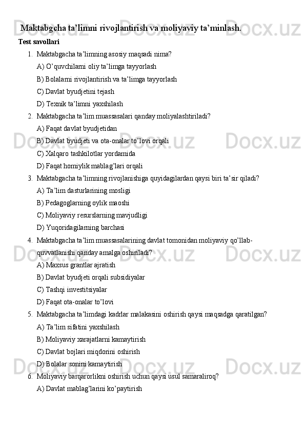  Maktabgcha ta’limni rivojlantirish va moliyaviy ta’minlash.
Test savollari
1. Maktabgacha ta’limning asosiy maqsadi nima?
A) O’quvchilarni oliy ta’limga tayyorlash
B) Bolalarni rivojlantirish va ta’limga tayyorlash
C) Davlat byudjetini tejash
D) Texnik ta’limni yaxshilash
2. Maktabgacha ta’lim muassasalari qanday moliyalashtiriladi?
A) Faqat davlat byudjetidan
B) Davlat byudjeti va ota-onalar to’lovi orqali
C) Xalqaro tashkilotlar yordamida
D) Faqat homiylik mablag’lari orqali
3. Maktabgacha ta’limning rivojlanishiga quyidagilardan qaysi biri ta’sir qiladi?
A) Ta’lim dasturlarining mosligi
B) Pedagoglarning oylik maoshi
C) Moliyaviy resurslarning mavjudligi
D) Yuqoridagilarning barchasi
4. Maktabgacha ta’lim muassasalarining davlat tomonidan moliyaviy qo’llab-
quvvatlanishi qanday amalga oshiriladi?
A) Maxsus grantlar ajratish
B) Davlat byudjeti orqali subsidiyalar
C) Tashqi investitsiyalar
D) Faqat ota-onalar to’lovi
5. Maktabgacha ta’limdagi kadrlar malakasini oshirish qaysi maqsadga qaratilgan?
A) Ta’lim sifatini yaxshilash
B) Moliyaviy xarajatlarni kamaytirish
C) Davlat bojlari miqdorini oshirish
D) Bolalar sonini kamaytirish
6. Moliyaviy barqarorlikni oshirish uchun qaysi usul samaraliroq?
A) Davlat mablag’larini ko’paytirish 