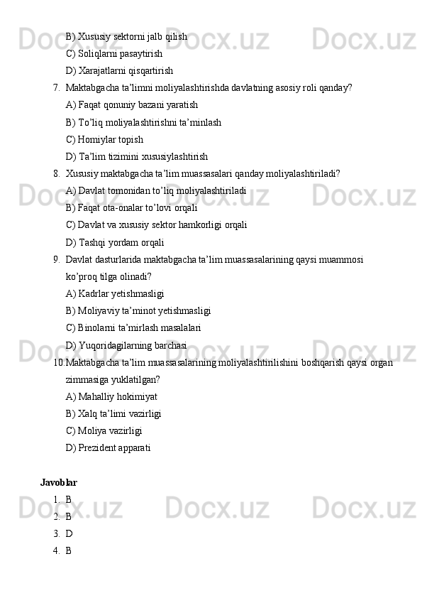 B) Xususiy sektorni jalb qilish
C) Soliqlarni pasaytirish
D) Xarajatlarni qisqartirish
7. Maktabgacha ta’limni moliyalashtirishda davlatning asosiy roli qanday?
A) Faqat qonuniy bazani yaratish
B) To’liq moliyalashtirishni ta’minlash
C) Homiylar topish
D) Ta’lim tizimini xususiylashtirish
8. Xususiy maktabgacha ta’lim muassasalari qanday moliyalashtiriladi?
A) Davlat tomonidan to’liq moliyalashtiriladi
B) Faqat ota-onalar to’lovi orqali
C) Davlat va xususiy sektor hamkorligi orqali
D) Tashqi yordam orqali
9. Davlat dasturlarida maktabgacha ta’lim muassasalarining qaysi muammosi 
ko’proq tilga olinadi?
A) Kadrlar yetishmasligi
B) Moliyaviy ta’minot yetishmasligi
C) Binolarni ta’mirlash masalalari
D) Yuqoridagilarning barchasi
10. Maktabgacha ta’lim muassasalarining moliyalashtirilishini boshqarish qaysi organ 
zimmasiga yuklatilgan?
A) Mahalliy hokimiyat
B) Xalq ta’limi vazirligi
C) Moliya vazirligi
D) Prezident apparati
Javoblar
1. B
2. B
3. D
4. B        